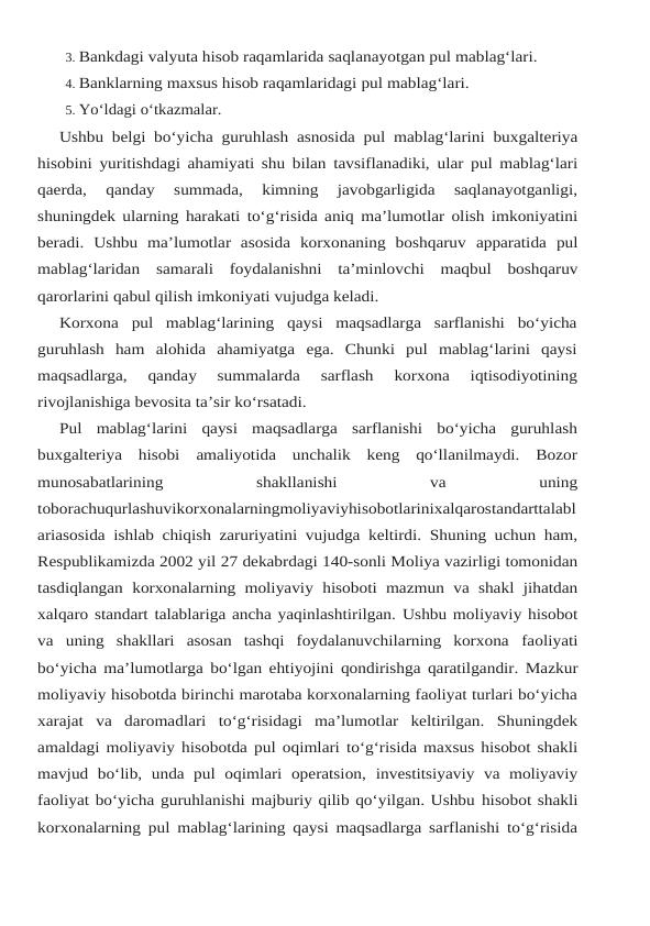 3. Bankdagi valyuta hisob raqamlarida saqlanayotgan pul mablag‘lari.
4. Banklarning maxsus hisob raqamlaridagi pul mablag‘lari.
5. Yo‘ldagi o‘tkazmalar.
Ushbu belgi bo‘yicha guruhlash asnosida pul mablag‘larini buxgalteriya
hisobini yuritishdagi ahamiyati shu bilan tavsiflanadiki, ular pul mablag‘lari
qaerda, 
qanday 
summada, 
kimning  javobgarligida  saqlanayotganligi,
shuningdek ularning harakati to‘g‘risida aniq ma’lumotlar olish imkoniyatini
beradi.  Ushbu  ma’lumotlar  asosida  korxonaning  boshqaruv apparatida pul
mablag‘laridan samarali foydalanishni ta’minlovchi maqbul boshqaruv
qarorlarini qabul qilish imkoniyati vujudga keladi.
Korxona  pul  mablag‘larining  qaysi  maqsadlarga  sarflanishi  bo‘yicha
guruhlash  ham alohida  ahamiyatga  ega.  Chunki  pul  mablag‘larini  qaysi
maqsadlarga,  qanday  summalarda 
sarflash 
korxona 
iqtisodiyotining
rivojlanishiga bevosita ta’sir ko‘rsatadi.
Pul  mablag‘larini  qaysi  maqsadlarga  sarflanishi  bo‘yicha  guruhlash
buxgalteriya  hisobi amaliyotida  unchalik  keng  qo‘llanilmaydi.  Bozor
munosabatlarining
 
shakllanishi
 
va
 
uning
toborachuqurlashuvikorxonalarningmoliyaviyhisobotlarinixalqarostandarttalabl
ariasosida ishlab chiqish zaruriyatini vujudga keltirdi. Shuning uchun ham,
Respublikamizda 2002 yil 27 dekabrdagi 140-sonli Moliya vazirligi tomonidan
tasdiqlangan korxonalarning moliyaviy hisoboti mazmun  va shakl jihatdan
xalqaro standart talablariga ancha yaqinlashtirilgan. Ushbu moliyaviy hisobot
va  uning  shakllari  asosan  tashqi  foydalanuvchilarning  korxona faoliyati
bo‘yicha ma’lumotlarga bo‘lgan ehtiyojini qondirishga qaratilgandir. Mazkur
moliyaviy hisobotda birinchi marotaba korxonalarning faoliyat turlari bo‘yicha
xarajat  va daromadlari to‘g‘risidagi ma’lumotlar keltirilgan. Shuningdek
amaldagi moliyaviy hisobotda pul oqimlari to‘g‘risida maxsus hisobot shakli
mavjud  bo‘lib,  unda  pul  oqimlari  operatsion, investitsiyaviy  va moliyaviy
faoliyat bo‘yicha guruhlanishi majburiy qilib qo‘yilgan. Ushbu hisobot shakli
korxonalarning pul mablag‘larining qaysi maqsadlarga sarflanishi to‘g‘risida
