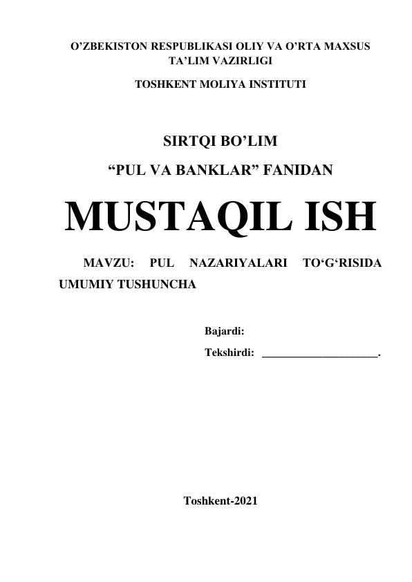 O’ZBEKISTON RESPUBLIKASI OLIY VA O’RTA MAXSUS  
TA’LIM VAZIRLIGI  
TOSHKENT MOLIYA INSTITUTI 
 
SIRTQI BO’LIM 
“PUL VA BANKLAR” FANIDAN 
MUSTAQIL ISH 
MAVZU: 
PUL 
NAZARIYALARI 
TO‘G‘RISIDA 
UMUMIY TUSHUNCHA 
 
Bajardi: 
 
Tekshirdi: _____________________. 
 
 
 
 
 
Toshkent-2021 
 
