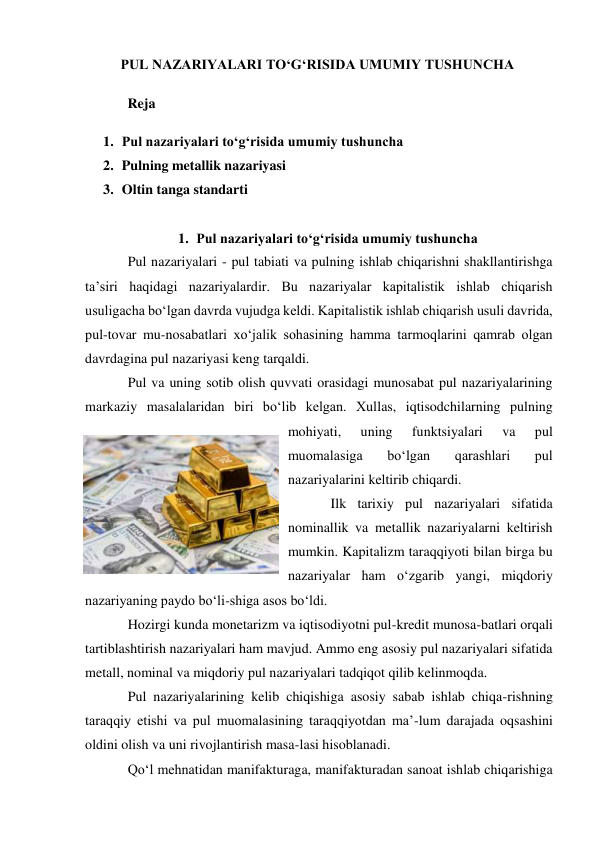 PUL NAZARIYALARI TO‘G‘RISIDA UMUMIY TUSHUNCHA 
  Reja 
1. Pul nazariyalari to‘g‘risida umumiy tushuncha 
2. Pulning metallik nazariyasi 
3. Oltin tanga standarti 
 
1. Pul nazariyalari to‘g‘risida umumiy tushuncha 
Pul nazariyalari - pul tabiati va pulning ishlab chiqarishni shakllantirishga 
ta’siri haqidagi nazariyalardir. Bu nazariyalar kapitalistik ishlab chiqarish 
usuligacha bo‘lgan davrda vujudga keldi. Kapitalistik ishlab chiqarish usuli davrida, 
pul-tovar mu-nosabatlari xo‘jalik sohasining hamma tarmoqlarini qamrab olgan 
davrdagina pul nazariyasi keng tarqaldi. 
Pul va uning sotib olish quvvati orasidagi munosabat pul nazariyalarining 
markaziy masalalaridan biri bo‘lib kelgan. Xullas, iqtisodchilarning pulning 
mohiyati, 
uning 
funktsiyalari 
va 
pul 
muomalasiga 
bo‘lgan 
qarashlari 
pul 
nazariyalarini keltirib chiqardi. 
Ilk tarixiy pul nazariyalari sifatida 
nominallik va metallik nazariyalarni keltirish 
mumkin. Kapitalizm taraqqiyoti bilan birga bu 
nazariyalar ham o‘zgarib yangi, miqdoriy 
nazariyaning paydo bo‘li-shiga asos bo‘ldi. 
Hozirgi kunda monetarizm va iqtisodiyotni pul-kredit munosa-batlari orqali 
tartiblashtirish nazariyalari ham mavjud. Ammo eng asosiy pul nazariyalari sifatida 
metall, nominal va miqdoriy pul nazariyalari tadqiqot qilib kelinmoqda. 
Pul nazariyalarining kelib chiqishiga asosiy sabab ishlab chiqa-rishning 
taraqqiy etishi va pul muomalasining taraqqiyotdan ma’-lum darajada oqsashini 
oldini olish va uni rivojlantirish masa-lasi hisoblanadi. 
Qo‘l mehnatidan manifakturaga, manifakturadan sanoat ishlab chiqarishiga 
