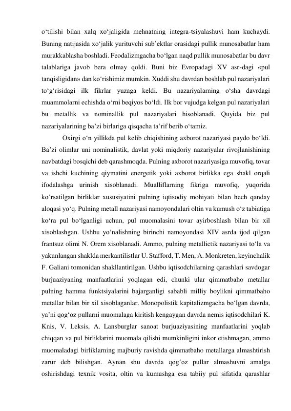 o‘tilishi bilan xalq xo‘jaligida mehnatning integra-tsiyalashuvi ham kuchaydi. 
Buning natijasida xo‘jalik yurituvchi sub’ektlar orasidagi pullik munosabatlar ham 
murakkablasha boshladi. Feodalizmgacha bo‘lgan naqd pullik munosabatlar bu davr 
talablariga javob bera olmay qoldi. Buni biz Evropadagi XV asr-dagi «pul 
tanqisligidan» dan ko‘rishimiz mumkin. Xuddi shu davrdan boshlab pul nazariyalari 
to‘g‘risidagi ilk fikrlar yuzaga keldi. Bu nazariyalarning o‘sha davrdagi 
muammolarni echishda o‘rni beqiyos bo‘ldi. Ilk bor vujudga kelgan pul nazariyalari 
bu metallik va nominallik pul nazariyalari hisoblanadi. Quyida biz pul 
nazariyalarining ba’zi birlariga qisqacha ta’rif berib o‘tamiz. 
Oxirgi o‘n yillikda pul kelib chiqishining axborot nazariyasi paydo bo‘ldi. 
Ba’zi olimlar uni nominalistik, davlat yoki miqdoriy nazariyalar rivojlanishining 
navbatdagi bosqichi deb qarashmoqda. Pulning axborot nazariyasiga muvofiq, tovar 
va ishchi kuchining qiymatini energetik yoki axborot birlikka ega shakl orqali 
ifodalashga urinish xisoblanadi. Mualliflarning fikriga muvofiq, yuqorida 
ko‘rsatilgan birliklar xususiyatini pulning iqtisodiy mohiyati bilan hech qanday 
aloqasi yo‘q. Pulning metall nazariyasi namoyondalari oltin va kumush o‘z tabiatiga 
ko‘ra pul bo‘lganligi uchun, pul muomalasini tovar ayirboshlash bilan bir xil 
xisoblashgan. Ushbu yo‘nalishning birinchi namoyondasi XIV asrda ijod qilgan 
frantsuz olimi N. Orem xisoblanadi. Ammo, pulning metallictik nazariyasi to‘la va 
yakunlangan shaklda merkantilistlar U. Stafford, T. Men, A. Monkreten, keyinchalik 
F. Galiani tomonidan shakllantirilgan. Ushbu iqtisodchilarning qarashlari savdogar 
burjuaziyaning manfaatlarini yoqlagan edi, chunki ular qimmatbaho metallar 
pulning hamma funktsiyalarini bajarganligi sababli milliy boylikni qimmatbaho 
metallar bilan bir xil xisoblaganlar. Monopolistik kapitalizmgacha bo‘lgan davrda, 
ya’ni qog‘oz pullarni muomalaga kiritish kengaygan davrda nemis iqtisodchilari K. 
Knis, V. Leksis, A. Lansburglar sanoat burjuaziyasining manfaatlarini yoqlab 
chiqqan va pul birliklarini muomala qilishi mumkinligini inkor etishmagan, ammo 
muomaladagi birliklarning majburiy ravishda qimmatbaho metallarga almashtirish 
zarur deb bilishgan. Aynan shu davrda qog‘oz pullar almashuvni amalga 
oshirishdagi texnik vosita, oltin va kumushga esa tabiiy pul sifatida qarashlar 
