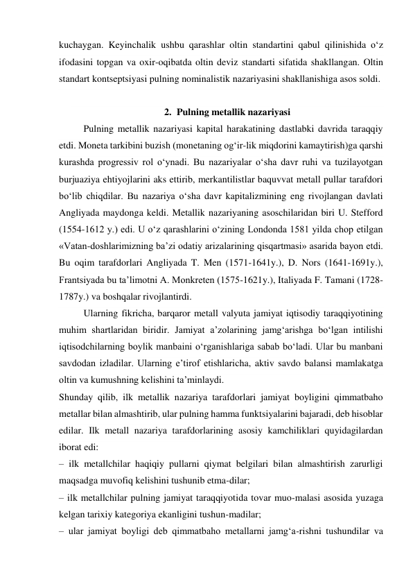 kuchaygan. Keyinchalik ushbu qarashlar oltin standartini qabul qilinishida o‘z 
ifodasini topgan va oxir-oqibatda oltin deviz standarti sifatida shakllangan. Oltin 
standart kontseptsiyasi pulning nominalistik nazariyasini shakllanishiga asos soldi. 
 
2. Pulning metallik nazariyasi 
Pulning metallik nazariyasi kapital harakatining dastlabki davrida taraqqiy 
etdi. Moneta tarkibini buzish (monetaning og‘ir-lik miqdorini kamaytirish)ga qarshi 
kurashda progressiv rol o‘ynadi. Bu nazariyalar o‘sha davr ruhi va tuzilayotgan 
burjuaziya ehtiyojlarini aks ettirib, merkantilistlar baquvvat metall pullar tarafdori 
bo‘lib chiqdilar. Bu nazariya o‘sha davr kapitalizmining eng rivojlangan davlati 
Angliyada maydonga keldi. Metallik nazariyaning asoschilaridan biri U. Stefford 
(1554-1612 y.) edi. U o‘z qarashlarini o‘zining Londonda 1581 yilda chop etilgan 
«Vatan-doshlarimizning ba’zi odatiy arizalarining qisqartmasi» asarida bayon etdi. 
Bu oqim tarafdorlari Angliyada T. Men (1571-1641y.), D. Nors (1641-1691y.), 
Frantsiyada bu ta’limotni A. Monkreten (1575-1621y.), Italiyada F. Tamani (1728-
1787y.) va boshqalar rivojlantirdi. 
Ularning fikricha, barqaror metall valyuta jamiyat iqtisodiy taraqqiyotining 
muhim shartlaridan biridir. Jamiyat a’zolarining jamg‘arishga bo‘lgan intilishi 
iqtisodchilarning boylik manbaini o‘rganishlariga sabab bo‘ladi. Ular bu manbani 
savdodan izladilar. Ularning e’tirof etishlaricha, aktiv savdo balansi mamlakatga 
oltin va kumushning kelishini ta’minlaydi. 
Shunday qilib, ilk metallik nazariya tarafdorlari jamiyat boyligini qimmatbaho 
metallar bilan almashtirib, ular pulning hamma funktsiyalarini bajaradi, deb hisoblar 
edilar. Ilk metall nazariya tarafdorlarining asosiy kamchiliklari quyidagilardan 
iborat edi: 
– ilk metallchilar haqiqiy pullarni qiymat belgilari bilan almashtirish zarurligi 
maqsadga muvofiq kelishini tushunib etma-dilar; 
– ilk metallchilar pulning jamiyat taraqqiyotida tovar muo-malasi asosida yuzaga 
kelgan tarixiy kategoriya ekanligini tushun-madilar; 
– ular jamiyat boyligi deb qimmatbaho metallarni jamg‘a-rishni tushundilar va 
