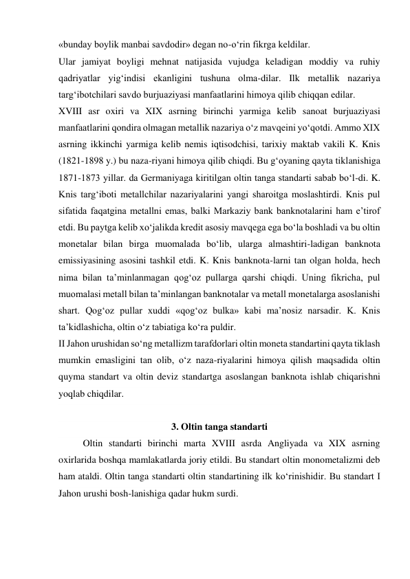 «bunday boylik manbai savdodir» degan no-o‘rin fikrga keldilar. 
Ular jamiyat boyligi mehnat natijasida vujudga keladigan moddiy va ruhiy 
qadriyatlar yig‘indisi ekanligini tushuna olma-dilar. Ilk metallik nazariya 
targ‘ibotchilari savdo burjuaziyasi manfaatlarini himoya qilib chiqqan edilar. 
XVIII asr oxiri va XIX asrning birinchi yarmiga kelib sanoat burjuaziyasi 
manfaatlarini qondira olmagan metallik nazariya o‘z mavqeini yo‘qotdi. Ammo XIX 
asrning ikkinchi yarmiga kelib nemis iqtisodchisi, tarixiy maktab vakili K. Knis 
(1821-1898 y.) bu naza-riyani himoya qilib chiqdi. Bu g‘oyaning qayta tiklanishiga 
1871-1873 yillar. da Germaniyaga kiritilgan oltin tanga standarti sabab bo‘l-di. K. 
Knis targ‘iboti metallchilar nazariyalarini yangi sharoitga moslashtirdi. Knis pul 
sifatida faqatgina metallni emas, balki Markaziy bank banknotalarini ham e’tirof 
etdi. Bu paytga kelib xo‘jalikda kredit asosiy mavqega ega bo‘la boshladi va bu oltin 
monetalar bilan birga muomalada bo‘lib, ularga almashtiri-ladigan banknota 
emissiyasining asosini tashkil etdi. K. Knis banknota-larni tan olgan holda, hech 
nima bilan ta’minlanmagan qog‘oz pullarga qarshi chiqdi. Uning fikricha, pul 
muomalasi metall bilan ta’minlangan banknotalar va metall monetalarga asoslanishi 
shart. Qog‘oz pullar xuddi «qog‘oz bulka» kabi ma’nosiz narsadir. K. Knis 
ta’kidlashicha, oltin o‘z tabiatiga ko‘ra puldir. 
II Jahon urushidan so‘ng metallizm tarafdorlari oltin moneta standartini qayta tiklash 
mumkin emasligini tan olib, o‘z naza-riyalarini himoya qilish maqsadida oltin 
quyma standart va oltin deviz standartga asoslangan banknota ishlab chiqarishni 
yoqlab chiqdilar. 
 
3. Oltin tanga standarti 
Oltin standarti birinchi marta XVIII asrda Angliyada va XIX asrning 
oxirlarida boshqa mamlakatlarda joriy etildi. Bu standart oltin monometalizmi deb 
ham ataldi. Oltin tanga standarti oltin standartining ilk ko‘rinishidir. Bu standart I 
Jahon urushi bosh-lanishiga qadar hukm surdi. 
