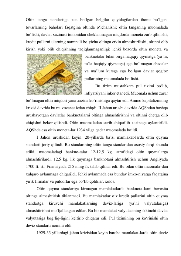 Oltin tanga standartiga xos bo‘lgan belgilar quyidagilardan iborat bo‘lgan: 
tovarlarning baholari faqatgina oltinda o‘lchanishi; oltin tanganing muomalada 
bo‘lishi; davlat xazinasi tomonidan cheklanmagan miqdorda moneta zarb qilinishi; 
kredit pullarni ularning nominali bo‘yicha oltinga erkin almashtirilishi; oltinni olib 
kirish yoki olib chiqishning taqiqlanmaganligi; ichki bozorda oltin moneta va 
banknotalar bilan birga haqiqiy qiymatga (ya’ni, 
to‘la haqiqiy qiymatga) ega bo‘lmagan chaqalar 
va ma’lum kursga ega bo‘lgan davlat qog‘oz 
pullarining muomalada bo‘lishi. 
Bu tizim mustahkam pul tizimi bo‘lib, 
inflyatsiyani inkor etar edi. Muomala uchun zarur 
bo‘lmagan oltin miqdori yana xazina ko‘rinishiga qaytar edi. Ammo kapitalizmning 
krizisi davrida bu muvozanat izdan chiqdi. II Jahon urushi davrida AQShdan boshqa 
urushayotgan davlatlar banknotalarni oltinga almashtirishni va oltinni chetga olib 
chiqishni bekor qilishdi. Oltin muomaladan surib chiqarilib xazinaga aylantirildi. 
AQShda esa oltin moneta-lar 1934 yilga qadar muomalada bo‘ldi. 
I Jahon urushidan keyin, 20-yillarda ba’zi mamlakat-larda oltin quyma 
standarti joriy qilindi. Bu standartning oltin tanga standartdan asosiy farqi shunda 
ediki, muomaladagi bankno-talar 12-12,5 kg. atrofidagi oltin quymalarga 
almashtirilardi. 12,5 kg. lik quymaga banknotani almashtirish uchun Angliyada 
1700 ft. st., Frantsiyada 215 ming fr. talab qilinar edi. Bu bilan oltin muomala-dan 
xalqaro aylanmaga chiqarildi. Ichki aylanmada esa bunday imko-niyatga faqatgina 
yirik firmalar va puldorlar ega bo‘lib qoldilar, xolos. 
Oltin quyma standartga kirmagan mamlakatlarda banknota-larni bevosita 
oltinga almashtirish tiklanmadi. Bu mamlakatlar o‘z kredit pullarini oltin quyma 
standartga 
kiruvchi 
mamlakatlarning 
deviz-lariga 
(ya’ni 
valyutalariga) 
almashtirishni mo‘ljallangan edilar. Bu bir mamlakat valyutasining ikkinchi davlat 
valyutasiga bog‘liq-ligini keltirib chiqarar edi. Pul tizimining bu ko‘rinishi oltin 
deviz standarti nomini oldi. 
1929-33 yillardagi jahon krizisidan keyin barcha mamlakat-larda oltin deviz 
