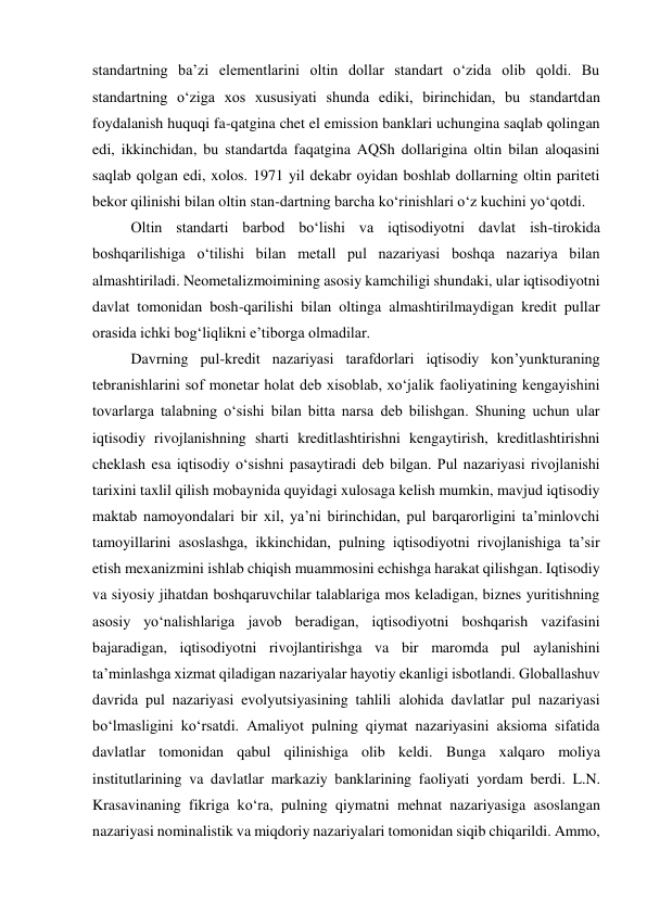 standartning ba’zi elementlarini oltin dollar standart o‘zida olib qoldi. Bu 
standartning o‘ziga xos xususiyati shunda ediki, birinchidan, bu standartdan 
foydalanish huquqi fa-qatgina chet el emission banklari uchungina saqlab qolingan 
edi, ikkinchidan, bu standartda faqatgina AQSh dollarigina oltin bilan aloqasini 
saqlab qolgan edi, xolos. 1971 yil dekabr oyidan boshlab dollarning oltin pariteti 
bekor qilinishi bilan oltin stan-dartning barcha ko‘rinishlari o‘z kuchini yo‘qotdi. 
Oltin standarti barbod bo‘lishi va iqtisodiyotni davlat ish-tirokida 
boshqarilishiga o‘tilishi bilan metall pul nazariyasi boshqa nazariya bilan 
almashtiriladi. Neometalizmoimining asosiy kamchiligi shundaki, ular iqtisodiyotni 
davlat tomonidan bosh-qarilishi bilan oltinga almashtirilmaydigan kredit pullar 
orasida ichki bog‘liqlikni e’tiborga olmadilar.  
Davrning pul-kredit nazariyasi tarafdorlari iqtisodiy kon’yunkturaning 
tebranishlarini sof monetar holat deb xisoblab, xo‘jalik faoliyatining kengayishini 
tovarlarga talabning o‘sishi bilan bitta narsa deb bilishgan. Shuning uchun ular 
iqtisodiy rivojlanishning sharti kreditlashtirishni kengaytirish, kreditlashtirishni 
cheklash esa iqtisodiy o‘sishni pasaytiradi deb bilgan. Pul nazariyasi rivojlanishi 
tarixini taxlil qilish mobaynida quyidagi xulosaga kelish mumkin, mavjud iqtisodiy 
maktab namoyondalari bir xil, ya’ni birinchidan, pul barqarorligini ta’minlovchi 
tamoyillarini asoslashga, ikkinchidan, pulning iqtisodiyotni rivojlanishiga ta’sir 
etish mexanizmini ishlab chiqish muammosini echishga harakat qilishgan. Iqtisodiy 
va siyosiy jihatdan boshqaruvchilar talablariga mos keladigan, biznes yuritishning 
asosiy yo‘nalishlariga javob beradigan, iqtisodiyotni boshqarish vazifasini 
bajaradigan, iqtisodiyotni rivojlantirishga va bir maromda pul aylanishini 
ta’minlashga xizmat qiladigan nazariyalar hayotiy ekanligi isbotlandi. Globallashuv 
davrida pul nazariyasi evolyutsiyasining tahlili alohida davlatlar pul nazariyasi 
bo‘lmasligini ko‘rsatdi. Amaliyot pulning qiymat nazariyasini aksioma sifatida 
davlatlar tomonidan qabul qilinishiga olib keldi. Bunga xalqaro moliya 
institutlarining va davlatlar markaziy banklarining faoliyati yordam berdi. L.N. 
Krasavinaning fikriga ko‘ra, pulning qiymatni mehnat nazariyasiga asoslangan 
nazariyasi nominalistik va miqdoriy nazariyalari tomonidan siqib chiqarildi. Ammo, 
