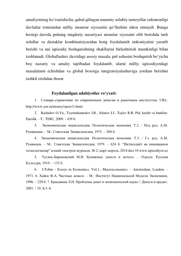 amaliyotning ko‘rsatishicha, qabul qilingan umumiy uslubiy tamoyillar xukmronligi 
davlatlar tomonidan milliy monetar siyosatini qo‘llashini inkor etmaydi. Bunga 
hozirgi davrda pulning miqdoriy nazariyasi monetar siyosatni olib borishda turli 
uslullar va dastaklar kombinatsiyasidan keng foydalanish imkoniyatini yaratib 
berishi va uni iqtisodiy boshqarishning shakllarini birlashtirish mumkinligi bilan 
izohlanadi. Globallashuv davridagi asosiy masala, pul sohasini boshqarish bo‘yicha 
boy nazariy va amaliy tajribadan foydalanib, ularni milliy iqtisodiyotdagi 
masalalarni echishdan va global bozorga integratsiyalashuviga yordam berishni 
tashkil etishdan iborat 
 
Foydalanilgan adabiyotlar ro‘yxati: 
1. Словарь-справочник по современным деньгам и рыночным институтам. URL: 
http://www.yur.ru/money/sprav/1.html.  
2. Rashidov O.Yu., Toymuhamedov I.R., Alimov I.I., Tojiev R.R. Pul, kredit va banklar: 
Darslik. –T.: TDIU, 2009. - 439 b. 
3.  Экономическая энциклопедия. Политическая экономия. Т.2. / Под ред. А.М. 
Румянцева. – М.: Советская Энциклопедия, 1975. – 560 б.  
4. Экономическая энциклопедия. Политическая экономия. Т.3. / Гл. ред. А.М. 
Румянцев. – М.: Советская Энциклопедия, 1979. – 624 б. “Иқтисодиёт ва инновацион 
технологиялар” илмий электрон журнали. № 2, март-апрель, 2014 йил 10 www.iqtisodiyot.uz  
5.  Туганъ-Барановский М.И. Бумажные деньги и металл. – Одесса: Русская 
Культура, 1919. – 132 б.  
6.  J.Tobin – Esseys in Economics. Vol.1., Macroeconomics. – Amsterdum, London. – 
1971. 6. Хайек Ф.А. Частные деньги. – М.: Институт Национальной Модели Экономики, 
1996. – 229 б. 7. Красавина Л.Н. Проблемы денег в экономической науке // Деньги и кредит. 
2001. ¹ 10. Б.3–6. 
