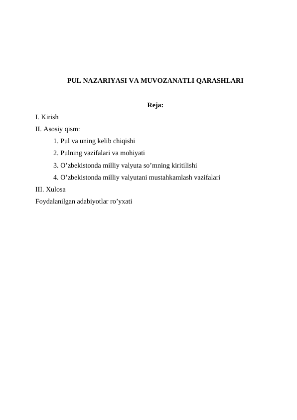 PUL NAZARIYASI VA MUVOZANATLI QARASHLARI
Reja:
І. Kirish 
ІІ. Asosiy qism:
1. Pul va uning kelib chiqishi
2. Pulning vazifalari va mohiyati 
3. O’zbekistonda milliy valyuta so’mning kiritilishi 
4. O’zbekistonda milliy valyutani mustahkamlash vazifalari 
ІІІ. Xulosa
Foydalanilgan adabiyotlar ro’yxati
