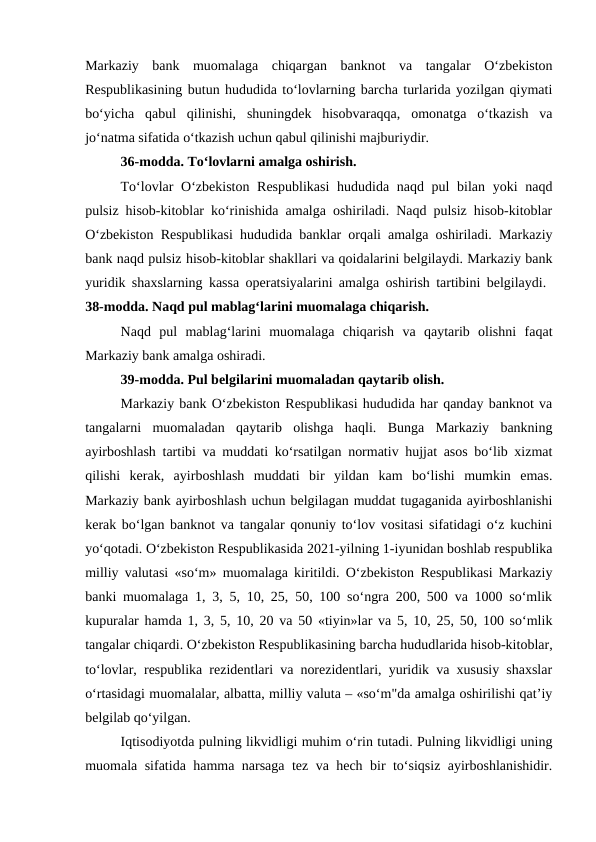 Markaziy  bank  muomalaga  chiqargan  banknot  va  tangalar  O‘zbekiston
Respublikasining butun hududida to‘lovlarning barcha turlarida yozilgan qiymati
bo‘yicha  qabul  qilinishi,  shuningdek  hisobvaraqqa,  omonatga  o‘tkazish  va
jo‘natma sifatida o‘tkazish uchun qabul qilinishi majburiydir. 
36-modda. To‘lovlarni amalga oshirish. 
To‘lovlar  O‘zbekiston Respublikasi  hududida naqd pul bilan yoki naqd
pulsiz hisob-kitoblar ko‘rinishida amalga oshiriladi. Naqd pulsiz hisob-kitoblar
O‘zbekiston Respublikasi hududida banklar orqali amalga oshiriladi. Markaziy
bank naqd pulsiz hisob-kitoblar shakllari va qoidalarini belgilaydi. Markaziy bank
yuridik shaxslarning kassa operatsiyalarini amalga oshirish tartibini belgilaydi.  
38-modda. Naqd pul mablag‘larini muomalaga chiqarish. 
Naqd  pul  mablag‘larini  muomalaga  chiqarish  va  qaytarib  olishni  faqat
Markaziy bank amalga oshiradi. 
39-modda. Pul belgilarini muomaladan qaytarib olish. 
Markaziy bank O‘zbekiston Respublikasi hududida har qanday banknot va
tangalarni  muomaladan  qaytarib  olishga  haqli.  Bunga  Markaziy  bankning
ayirboshlash tartibi va muddati ko‘rsatilgan normativ hujjat asos bo‘lib xizmat
qilishi  kerak,  ayirboshlash  muddati  bir  yildan  kam  bo‘lishi  mumkin  emas.
Markaziy bank ayirboshlash uchun belgilagan muddat tugaganida ayirboshlanishi
kerak bo‘lgan banknot va tangalar qonuniy to‘lov vositasi sifatidagi o‘z kuchini
yo‘qotadi. O‘zbekiston Respublikasida 2021-yilning 1-iyunidan boshlab respublika
milliy valutasi «so‘m» muomalaga kiritildi. O‘zbekiston Respublikasi Markaziy
banki muomalaga 1, 3, 5, 10, 25, 50, 100 so‘ngra 200, 500 va 1000 so‘mlik
kupuralar hamda 1, 3, 5, 10, 20 va 50 «tiyin»lar va 5, 10, 25, 50, 100 so‘mlik
tangalar chiqardi. O‘zbekiston Respublikasining barcha hududlarida hisob-kitoblar,
to‘lovlar, respublika rezidentlari va norezidentlari, yuridik va xususiy shaxslar
o‘rtasidagi muomalalar, albatta, milliy valuta – «so‘m"da amalga oshirilishi qat’iy
belgilab qo‘yilgan.
Iqtisodiyotda pulning likvidligi muhim o‘rin tutadi. Pulning likvidligi uning
muomala sifatida hamma narsaga tez va hech bir to‘siqsiz ayirboshlanishidir.
