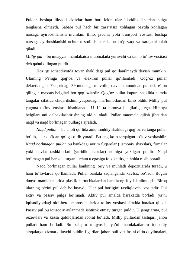 Puldan  boshqa  likvidli  aktivlar  ham  bor,  lekin  ular  likvidlik  jihatdan  pulga
tenglasha  olmaydi.  Sababi  pul  hech  bir  xarajatsiz  xohlagan  paytda  xohlagan
narsaga ayirboshlanishi  mumkin. Bino, javohir  yoki  transport  vositasi  boshqa
narsaga ayirboshlanishi uchun u sotilishi kerak, bu ko‘p vaqt va xarajatni talab
qiladi.
 
Milliy pul – bu muayyan mamlakatda muomalada yuruvchi va tanho to‘lov vositasi
deb qabul qilingan puldir. 
Hozirgi iqtisodiyotda tovar shaklidagi pul qo‘llanilmaydi deyish mumkin.
Ularning  o‘rniga  qog‘oz  va  elektron  pullar  qo‘llaniladi.  Qog‘oz  pullar
dekretlangan. Yuqoridagi 39-moddaga muvofiq, davlat tomonidan pul deb e’lon
qilingan maxsus belgilari bor qog‘ozlardir. Qog‘oz pullar kupura shaklida hamda
tangalar sifatida chiqarilishini yuqoridagi ma’lumotlardan bilib oldik. Milliy pul
yagona  to‘lov  vositasi  hisoblanadi.  U  12 ta  himoya belgilariga ega.  Himoya
belgilari uni qalbakilashtirishning oldini oladi. Pullar muomala qilish jihatidan
naqd va naqd bo‘lmagan pullarga ajraladi. 
Naqd pullar – bu aholi qo‘lida aniq moddiy shakldagi qog‘oz va tanga pullar
bo‘lib, ular qo‘ldan qo‘lga o‘tib yuradi. Bu eng ko‘p tarqalgan to‘lov vositasidir.
Naqd bo‘lmagan pullar bu bankdagi ayrim fuqarolar (jismoniy shaxslar), firmalar
yoki  davlat  tashkilotlari  (yuridik  shaxslar)  nomiga  yozilgan  puldir.  Naqd
bo‘lmagan pul bankda turgani uchun u egasiga foiz keltirgan holda o‘sib boradi. 
Naqd bo‘lmagan pullar bankning joriy va muhlatli depozitlarida turadi, u
ham to‘lovlarda qo‘llaniladi. Pullar bankda saqlanganda xavfsiz bo‘ladi. Bugun
dunyo mamlakatlarida plastik kartochkalardan ham keng foydalanilmoqda. Biroq
ularning o‘zini pul deb bo‘lmaydi. Ular pul borligini tasdiqlovchi vositadir. Pul
aktiv  va  passiv  pulga  bo‘linadi.  Aktiv  pul  amalda  harakatda  bo‘ladi,  ya’ni
iqtisodiyotdagi oldi-berdi munosabatlarida to‘lov vositasi sifatida harakat qiladi.
Passiv pul bu iqtisodiy aylanmada ishtirok etmay turgan puldir. U jamg‘arma, pul
rezervlari va kassa qoldiqlaridan iborat bo‘ladi. Milliy pullardan tashqari jahon
pullari  ham  bo‘ladi.  Bu  xalqaro  miqyosda,  ya’ni  mamlakatlararo  iqtisodiy
aloqalarga xizmat qiluvchi puldir. Ilgarilari jahon puli vazifasini oltin quyilmalari,
