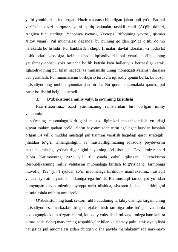 ya’ni yombilari tashkil etgan. Hozir maxsus chiqarilgan jahon puli yo‘q. Bu pul
vazifasini  qadri  barqaror,  ya’ni  qattiq  valutalar  tashkil  etadi  (AQSh  dollari,
Angliya funt sterlingi, Yaponiya iyenasi, Yevropa Ittifoqining yevrosi, qisman
Xitoy yuani). Pul muomalasi deganda, bu pulning qo‘ldan qo‘lga o‘tib, doimo
harakatda bo‘lishidir. Pul banklardan chiqib firmalar, davlat idoralari va nodavlat
tashkilotlari  kassasiga  kelib  tushadi.  Iqtisodiyotda  pul  yetarli  bo‘lib,  uning
yetishmay qolishi yoki ortiqcha bo‘lib ketishi kabi holler yuz bermasligi kerak.
Iqtisodiyotning pul bilan naqadar ta’minlanishi uning monetizatsiyalanish darajasi
deb yuritiladi. Pul muomalasini boshqarib turuvchi iqtisodiy qonun borki, bu bozor
iqtisodiyotining muhim qonunlaridan biridir. Bu qonun muomalada qancha pul
zarur bo‘lishini belgilab beradi.
3.
O’zbekistonda milliy valyuta so’mning kiritilishi 
Faxr-iftixorimiz,  ozod  yurtimizning  ramzlaridan  biri  bo‘lgan  milliy
valutamiz
–  so‘mning  muomalaga  kiritilgani  mustaqilligimizni  mustahkamlash  yo‘lidagi
g‘oyat muhim qadam bo‘ldi. So‘m hayotimizdan o‘rin egallagan kundan boshlab
o‘tgan 14 yillik muddat mustaqil pul tizimini yaratish haqidagi qaror strategik  
jihatdan  to‘g‘ri  tanlanganligini  va  mustaqilligimizning  iqtisodiy  poydevorini
mustahkamlashga yo‘naltirilganligini hayotning o‘zi isbotladi.  Davlatimiz rahbari
Islom  Karimovning  2021  yil  16  iyunda  qabul  qilingan  “O‘zbekiston
Respublikasining milliy valutasini muomalaga kiritish to‘g‘risida”gi farmoniga
muvofiq, 1994 yil 1 iyuldan so‘m muomalaga kiritildi – mamlakatimiz mustaqil
valuta siyosatini yuritish imkoniga ega bo‘ldi. Bu mustaqil taraqqiyot yo‘lidan
borayotgan davlatimizning oyoqqa turib olishida, siyosatu iqtisodda erkinligini
ta’minlashda muhim omil bo‘ldi.
O‘zbekistonning bank sektori rubl hududining tarkibiy qismiga kirgan, uning
iqtisodiyoti esa markazlashtirilgan rejalashtirish tartibiga tobe bo‘lgan vaqtlarda
biz bugungidek tub o‘zgarishlarni, iqtisodiy yuksalishlarni xayolimizga ham keltira
olmas edik. Sobiq markazning respublikalar bilan kelishmay pulni emissiya qilishi
natijasida pul muomalasi izdan chiqqan o‘sha paytda mamlakatimizda narx-navo
