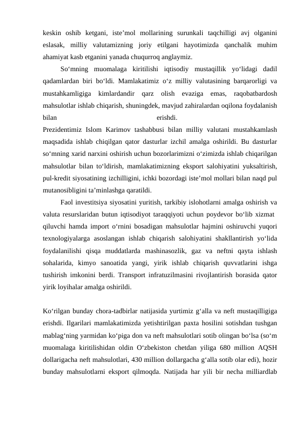 keskin  oshib  ketgani,  iste’mol  mollarining  surunkali  taqchilligi  avj  olganini
eslasak,  milliy  valutamizning  joriy  etilgani  hayotimizda  qanchalik  muhim
ahamiyat kasb etganini yanada chuqurroq anglaymiz. 
So‘mning  muomalaga  kiritilishi  iqtisodiy  mustaqillik  yo‘lidagi  dadil
qadamlardan biri bo‘ldi. Mamlakatimiz o‘z milliy valutasining barqarorligi va
mustahkamligiga  kimlardandir  qarz  olish  evaziga  emas,  raqobatbardosh
mahsulotlar ishlab chiqarish, shuningdek, mavjud zahiralardan oqilona foydalanish
bilan
 
erishdi.
 
Prezidentimiz  Islom  Karimov  tashabbusi  bilan  milliy  valutani  mustahkamlash
maqsadida ishlab chiqilgan qator dasturlar izchil amalga oshirildi. Bu dasturlar
so‘mning xarid narxini oshirish uchun bozorlarimizni o‘zimizda ishlab chiqarilgan
mahsulotlar bilan to‘ldirish, mamlakatimizning eksport salohiyatini yuksaltirish,
pul-kredit siyosatining izchilligini, ichki bozordagi iste’mol mollari bilan naqd pul
mutanosibligini ta’minlashga qaratildi. 
Faol investitsiya siyosatini yuritish, tarkibiy islohotlarni amalga oshirish va
valuta resurslaridan butun iqtisodiyot taraqqiyoti uchun poydevor bo‘lib xizmat  
qiluvchi hamda import o‘rnini bosadigan mahsulotlar hajmini oshiruvchi yuqori
texnologiyalarga asoslangan  ishlab  chiqarish  salohiyatini  shakllantirish  yo‘lida
foydalanilishi  qisqa  muddatlarda  mashinasozlik,  gaz  va  neftni  qayta  ishlash
sohalarida,  kimyo  sanoatida  yangi,  yirik  ishlab  chiqarish  quvvatlarini  ishga
tushirish imkonini berdi. Transport infratuzilmasini rivojlantirish borasida qator
yirik loyihalar amalga oshirildi.
Ko‘rilgan bunday chora-tadbirlar natijasida yurtimiz g‘alla va neft mustaqilligiga
erishdi. Ilgarilari mamlakatimizda yetishtirilgan paxta hosilini sotishdan tushgan
mablag‘ning yarmidan ko‘piga don va neft mahsulotlari sotib olingan bo‘lsa (so‘m
muomalaga kiritilishidan oldin O‘zbekiston chetdan yiliga 680 million AQSH
dollarigacha neft mahsulotlari, 430 million dollargacha g‘alla sotib olar edi), hozir
bunday mahsulotlarni eksport qilmoqda. Natijada har yili bir necha milliardlab
