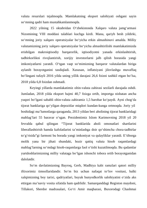 valuta  resurslari  tejalmoqda.  Mamlakatning  eksport  salohiyati  oshgani  sayin
so‘mning qadri ham mustahkamlanmoqda. 
2022  yilning  15  oktabridan  O‘zbekistonda  Xalqaro  valuta  jamg‘armasi
Nizomining  VIII  moddasi  talablari  kuchga  kirdi.  Mana,  qariyb  besh  yildirki,
so‘mning joriy xalqaro operatsiyalar bo‘yicha erkin almashinuvi amalda. Milliy
valutamizning joriy xalqaro operatsiyalar bo‘yicha almashtirilishi mamlakatimizda
erishilgan  makroiqtisodiy  barqarorlik,  iqtisodiyotni  yanada  erkinlashtirish,
tadbirkorlikni  rivojlantirish,  xorijiy  investorlarni  jalb  qilish  borasida  yangi
imkoniyatlarni yaratdi. O‘tgan vaqt so‘mimizning barqaror valutalardan biriga
aylanib  borayotganini  tasdiqladi.  Xususan,  inflatsiyani  jilovlashga  muvaffaq
bo‘lingani tufayli 2016 yilda uning yillik darajasi 26,6 foizni tashkil etgan bo‘lsa,
2018 yilda 6,8 foizdan oshmadi. 
Keyingi yillarda mamlakatimiz oltin-valuta zahirasi sezilarli darajada oshdi.
Jumladan, 2018 yilda eksport hajmi 40,7 foizga ortib, importga nisbatan ancha
yuqori bo‘lgani sababli oltin-valuta zahiramiz 1,5 barobar ko‘paydi. Ayni chog‘da
tijorat banklariga qo‘yilgan depozitlar miqdori kundan-kunga ortmoqda. Joriy yil 
boshidagi ma’lumotlarga qaraganda, 2013 yildan beri aholining tijorat banklaridagi
mablag‘lari 55 baravar o‘sgan. Prezidentimiz Islom Karimovning 2018 yil 20
fevralda  qabul  qilingan  “Tijorat  banklarida  aholi  omonatlari  shartlarini
liberallashtirish hamda kafolatlarini ta’minlashga doir qo‘shimcha chora-tadbirlar
to‘g‘risida”gi farmoni bu borada yangi imkoniyat va qulayliklar yaratdi. E’tiborga
molik  yana  bir  jihati  shundaki,  hozir  qattiq  valuta  hisob  raqamlardagi
mablag‘larning so‘mdagi hisob-raqamlarga faol o‘tishi kuzatilmoqda. Bu qadamlar
yurtdoshlarimizning milliy valutaga bo‘lgan ishonchi tobora ortib borayotganidan
dalolatdir.
So‘m davlatimizning Bayroq, Gerb, Madhiya kabi ramzlari qatori milliy
iftixorimiz  timsollaridandir.  So‘m  biz  uchun  nafaqat  to‘lov  vositasi,  balki
xalqimizning boy tarixi, qadriyatlari, buyuk bunyodkorlik salohiyatini o‘zida aks
ettirgan ma’naviy vosita sifatida ham qadrlidir. Samarqanddagi Registon maydoni,
Tillakori,  Sherdor  madrasalari,  Go‘ri  Amir  maqbarasi,  Buxorodagi  Chashmai

