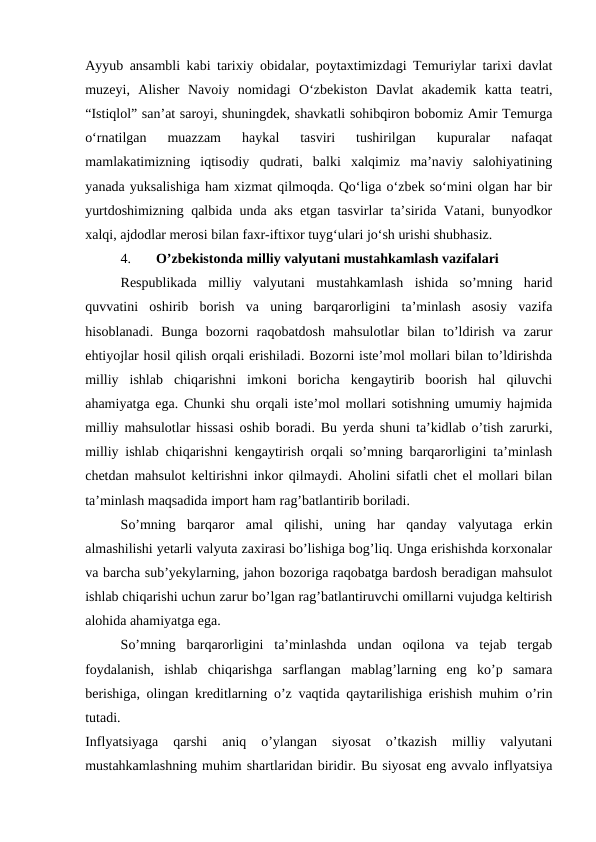 Ayyub ansambli kabi tarixiy obidalar, poytaxtimizdagi Temuriylar tarixi davlat
muzeyi,  Alisher  Navoiy  nomidagi  O‘zbekiston  Davlat  akademik  katta  teatri,
“Istiqlol” san’at saroyi, shuningdek, shavkatli sohibqiron bobomiz Amir Temurga
o‘rnatilgan  muazzam  haykal  tasviri  tushirilgan  kupuralar  nafaqat
mamlakatimizning  iqtisodiy  qudrati,  balki  xalqimiz  ma’naviy  salohiyatining
yanada yuksalishiga ham xizmat qilmoqda. Qo‘liga o‘zbek so‘mini olgan har bir
yurtdoshimizning qalbida unda aks etgan tasvirlar ta’sirida Vatani, bunyodkor
xalqi, ajdodlar merosi bilan faxr-iftixor tuyg‘ulari jo‘sh urishi shubhasiz. 
4.
O’zbekistonda milliy valyutani mustahkamlash vazifalari 
Respublikada  milliy  valyutani  mustahkamlash  ishida  so’mning  harid
quvvatini  oshirib  borish  va  uning  barqarorligini  ta’minlash  asosiy  vazifa
hisoblanadi.  Bunga  bozorni  raqobatdosh  mahsulotlar  bilan  to’ldirish  va  zarur
ehtiyojlar hosil qilish orqali erishiladi. Bozorni iste’mol mollari bilan to’ldirishda
milliy  ishlab  chiqarishni  imkoni  boricha  kengaytirib  boorish  hal  qiluvchi
ahamiyatga ega. Chunki shu orqali iste’mol mollari sotishning umumiy hajmida
milliy mahsulotlar hissasi oshib boradi. Bu yerda shuni ta’kidlab o’tish zarurki,
milliy ishlab chiqarishni kengaytirish orqali so’mning barqarorligini ta’minlash
chetdan mahsulot keltirishni inkor qilmaydi. Aholini sifatli chet el mollari bilan
ta’minlash maqsadida import ham rag’batlantirib boriladi.
So’mning  barqaror  amal  qilishi,  uning  har  qanday  valyutaga  erkin
almashilishi yetarli valyuta zaxirasi bo’lishiga bog’liq. Unga erishishda korxonalar
va barcha sub’yekylarning, jahon bozoriga raqobatga bardosh beradigan mahsulot
ishlab chiqarishi uchun zarur bo’lgan rag’batlantiruvchi omillarni vujudga keltirish
alohida ahamiyatga ega. 
So’mning  barqarorligini  ta’minlashda  undan  oqilona  va  tejab  tergab
foydalanish,  ishlab  chiqarishga  sarflangan  mablag’larning  eng  ko’p  samara
berishiga, olingan kreditlarning o’z vaqtida qaytarilishiga erishish muhim o’rin
tutadi.
 
Inflyatsiyaga  qarshi  aniq  o’ylangan  siyosat  o’tkazish  milliy  valyutani
mustahkamlashning muhim shartlaridan biridir. Bu siyosat eng avvalo inflyatsiya
