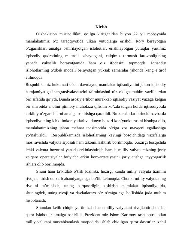 Kirish
O’zbekiston  mustaqillikni  qo’lga  kiritganidan  buyon  22  yil  mobaynida
mamlakatimiz  o’z  taraqqiyotida  ulkan  yutuqlarga  erishdi.  Ro’y  berayotgan
o’zgarishlar,  amalga  oshirilayotgan islohotlar, erishilayotgan  yutuqlar  yurtimiz
iqtisodiy  qudratining  muttasil  oshayotgani,  xalqimiz  turmush  farovonligining
yanada  yuksalib  borayotganida  ham  o’z  ifodasini  topmoqda.  Iqtisodiy
islohotlarning o’zbek modeli berayotgan yuksak samaralar jahonda keng e’tirof
etilmoqda.
 
Respublikamiz hukumati o’sha davrdayoq mamlakat iqtisodiyotini jahon iqtisodiy
hamjamiyatiga integratsiyalashuvini ta’minlashni o’z oldiga muhim vazifalardan
biri sifatida qo’ydi. Bunda asosiy e’tibor murakkab iqtisodiy vaziyat yuzaga kelgan
bir sharoitda aholini ijtimoiy muhofaza qilishni ko’zda tutgan holda iqtisodiyotda
tarkibiy o’zgarishlarni amalga oshirishga qaratildi. Bu xarakatlar birinchi navbatda
iqtisodiyotning ichki imkoniyatlari va dunyo bozori kon’yunkturasini hisobga olib,
mamlakatimizning  jahon  mehnat  taqsimotida  o’ziga  xos  mavqeni  egallashiga
yo’naltirildi.  Respublikamizda  islohotlarning keyingi  bosqichidagi  vazifalarga
mos ravishda valyuta siyosati ham takomillashtirib borilmoqda.  Xozirgi bosqichda
ichki valyuta bozorini yanada erkinlashtirish hamda milliy valyutamizning joriy
xalqaro operatsiyalar bo’yicha erkin konvertatsiyasini joriy etishga tayyorgarlik
ishlari olib borilmoqda. 
Shuni ham ta’kidlab o’tish lozimki, hozirgi kunda milliy valyuta tizimini
rivojalantirish dolzarb ahamiyatga ega bo’lib kelmoqda. Chunki milliy valyutaning
rivojini  ta’minlash,  uning  barqarorligini  oshirish  mamlakat  iqtisodiyotida,
shuningdek, uning rivoji va davlatlararo o’z o’rniga ega bo’lishida juda muhim
hisoblanadi. 
Shundan kelib chiqib yurtimizda ham milliy valyutani rivojlantirishda bir
qator islohotlar amalga oshirildi. Prezidentimiz Islom Karimov tashabbusi bilan
milliy valutani mustahkamlash maqsadida ishlab chiqilgan qator dasturlar izchil
