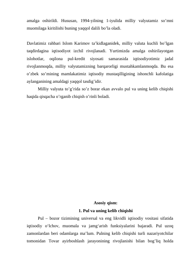 amalga  oshirildi.  Hususan,  1994-yilning  1-iyulida  milliy  valyutamiz  so’mni
muomilaga kiritilishi buning yaqqol dalili bo’la oladi.
Davlatimiz rahbari Islom Karimov ta’kidlaganidek, milliy valuta kuchli bo’lgan
taqdirdagina  iqtisodiyot  izchil  rivojlanadi.  Yurtimizda  amalga  oshirilayotgan
islohotlar,  oqilona  pul-kredit  siyosati  samarasida  iqtisodiyotimiz  jadal
rivojlanmoqda, milliy valyutamizning barqarorligi mustahkamlanmoqda. Bu esa
o’zbek so’mining mamlakatimiz iqtisodiy mustaqilligining ishonchli kafolatiga
aylanganining amaldagi yaqqol tasdig’idir. 
Milliy valyuta to’g’rida so’z borar ekan avvalo pul va uning kelib chiqishi
haqida qisqacha o’rganib chiqish o’rinli boladi. 
Asosiy qism:
1. Pul va uning kelib chiqishi
Pul – bozor tizimining universal va eng likvidli iqtisodiy vositasi sifatida
iqtisodiy  o‘lchov,  muomala  va  jamg‘arish  funksiyalarini  bajaradi.  Pul  uzoq
zamonlardan beri odamlarga ma’lum. Pulning kelib chiqishi turli nazariyotchilar
tomonidan  Tovar  ayirboshlash  jarayonining  rivojlanishi  bilan  bog’liq  holda
