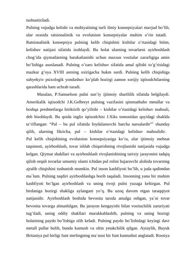 tushuntiriladi.
 
Pulning vujudga kelishi va mohiyatining turli ilmiy konsepsiyalari mavjud bo’lib,
ular  orasida  ratsionalistik  va  evolutsion  konsepsiyalar  muhim  o’rin  tutadi.  
Ratsionalistik  konsepsiya  pulning  kelib  chiqishini  kishilar  o’rtasidagi  bitim,
kelishuv  natijasi  sifatida  izohlaydi.  Bu  holat  ularning  tovarlarni  ayirboshlash
chog’ida qiymatlarning harakatlanishi uchun maxsus vositalar zarurligiga amin
bo’lishiga asoslanadi. Pulning o’zaro kelishuv sifatida amal qilishi to’g’risidagi
mazkur g’oya XVΙΙΙ asrning oxirigacha hukm surdi. Pulning kelib chiqishiga
subyekyiv psixologik yondashuv ko’plab hozirgi zamon xorijiy iqtisodchilarning
qarashlarida ham uchrab turadi. 
Masalan, P.Samuelson pulni sun’iy ijtimoiy shartlilik sifatida belgilaydi.
Amerikalik iqtisodchi J.K.Gelbreyt pulning vazifasini qimmatbaho metallar va
boshqa predmetlarga biriktirib qo’yilishi – kishilar o’rtasidagi kelishuv mahsuli,
deb hisoblaydi. Bu qoida ingliz iqtisodchisi J.Xiks tomonidan quyidagi shaklda
ta’riflangan: “Pul – bu pul sifatida foydalanuvchi barcha narsalardir”1 shunday
qilib,  ularning  fikricha,  pul  –  kishilar  o’rtasidagi  kelishuv  mahsulidir.  
Pul  kelib  chiqishining  evolutsion  konsepsiyasiga  ko’ra,  ular  ijtimoiy  mehnat
taqsimoti, ayirboshlash, tovar ishlab chiqarishning rivojlanishi natijasida vujudga
kelgan. Qiymat shakllari va ayirboshlash rivojlanishining tarixiy jarayonini tadqiq
qilish orqali tovarlar umumiy olami ichidan pul rolini bajaruvchi alohida tovarning
ajralib chiqishini tushunish mumkin. Pul inson kashfiyoti bo’lib, u juda qadimdan
ma`lum. Pulning taqdiri ayirboshlashga borib taqaladi. Insonning yana bir muhim
kashfiyoti  bo’lgan  ayirboshlash  va  uning  rivoji  pulni  yuzaga  keltirgan.  Pul
birdaniga  hozirgi  shakliga  aylangani  yo’q.  Bu  uzoq  davom  etgan  taraqqiyot
natijasidir.  Ayirboshlash  boshida  bevosita  tarzda  amalga  oshgan,  ya`ni  tovar
bevosita tovarga almashilgan. Bu jarayon kengayishi bilan vositachilik zaruriyati
tug’iladi,  uning  oddiy  shakllari  murakkablashib,  pulning  va  uning  hozirgi
holatining paydo bo’lishiga olib keladi. Pulning paydo bo’lishidagi keyingi davr
metall pullar bulib, bunda kumush va oltin yetakchilik qilgan. Aytaylik, Buyuk
Britaniya pul birligi funt sterlingning ma`nosi bir funt kumushni anglatadi. Rossiya
