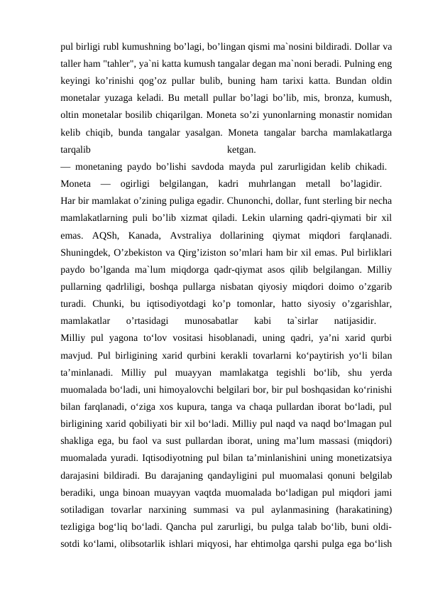 pul birligi rubl kumushning bo’lagi, bo’lingan qismi ma`nosini bildiradi. Dollar va
taller ham "tahler", ya`ni katta kumush tangalar degan ma`noni beradi. Pulning eng
keyingi ko’rinishi qog’oz pullar bulib, buning ham tarixi katta. Bundan oldin
monetalar yuzaga keladi. Bu metall pullar bo’lagi bo’lib, mis, bronza, kumush,
oltin monetalar bosilib chiqarilgan. Moneta so’zi yunonlarning monastir nomidan
kelib chiqib, bunda tangalar yasalgan. Moneta tangalar  barcha mamlakatlarga
tarqalib
 
ketgan.
 
— monetaning paydo bo’lishi savdoda mayda pul zarurligidan kelib chikadi.  
Moneta  —  ogirligi  belgilangan,  kadri  muhrlangan  metall  bo’lagidir.  
Har bir mamlakat o’zining puliga egadir. Chunonchi, dollar, funt sterling bir necha
mamlakatlarning puli bo’lib xizmat qiladi. Lekin ularning qadri-qiymati bir xil
emas.  AQSh,  Kanada,  Avstraliya  dollarining  qiymat  miqdori  farqlanadi.
Shuningdek, O’zbekiston va Qirg’iziston so’mlari ham bir xil emas. Pul birliklari
paydo bo’lganda ma`lum miqdorga qadr-qiymat asos qilib belgilangan. Milliy
pullarning qadrliligi, boshqa pullarga nisbatan qiyosiy miqdori doimo o’zgarib
turadi.  Chunki,  bu  iqtisodiyotdagi  ko’p  tomonlar,  hatto  siyosiy  o’zgarishlar,
mamlakatlar  o’rtasidagi  munosabatlar  kabi  ta`sirlar  natijasidir.
 
Milliy pul  yagona  to‘lov  vositasi  hisoblanadi,  uning  qadri,  ya’ni  xarid qurbi
mavjud. Pul birligining xarid qurbini kerakli tovarlarni ko‘paytirish yo‘li bilan
ta’minlanadi.  Milliy  pul  muayyan  mamlakatga  tegishli  bo‘lib,  shu  yerda
muomalada bo‘ladi, uni himoyalovchi belgilari bor, bir pul boshqasidan ko‘rinishi
bilan farqlanadi, o‘ziga xos kupura, tanga va chaqa pullardan iborat bo‘ladi, pul
birligining xarid qobiliyati bir xil bo‘ladi. Milliy pul naqd va naqd bo‘lmagan pul
shakliga ega, bu faol va sust pullardan iborat, uning ma’lum massasi (miqdori)
muomalada yuradi. Iqtisodiyotning pul bilan ta’minlanishini uning monetizatsiya
darajasini bildiradi. Bu darajaning qandayligini pul muomalasi qonuni belgilab
beradiki, unga binoan muayyan vaqtda muomalada bo‘ladigan pul miqdori jami
sotiladigan  tovarlar  narxining  summasi  va  pul  aylanmasining  (harakatining)
tezligiga bog‘liq bo‘ladi. Qancha pul zarurligi, bu pulga talab bo‘lib, buni oldi-
sotdi ko‘lami, olibsotarlik ishlari miqyosi, har ehtimolga qarshi pulga ega bo‘lish

