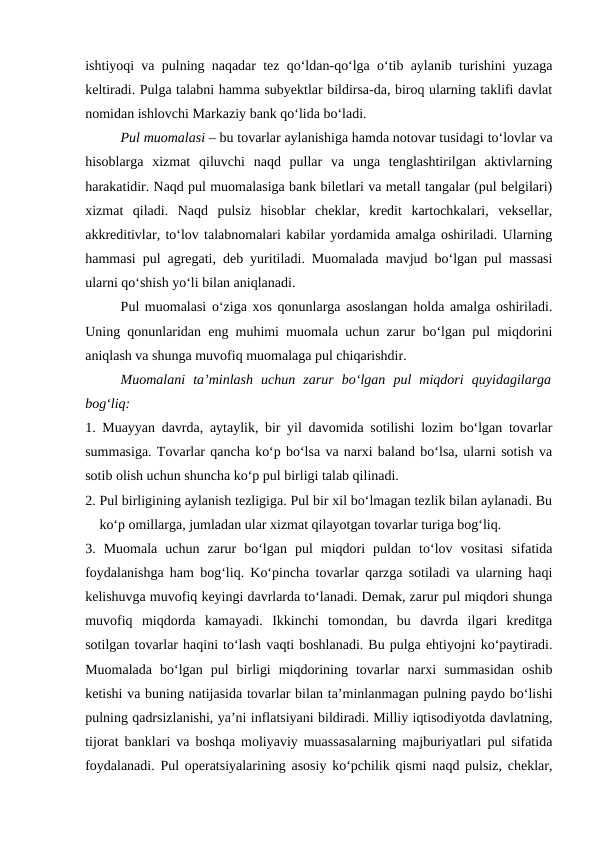 ishtiyoqi va pulning naqadar tez qo‘ldan-qo‘lga o‘tib aylanib turishini yuzaga
keltiradi. Pulga talabni hamma subyektlar bildirsa-da, biroq ularning taklifi davlat
nomidan ishlovchi Markaziy bank qo‘lida bo‘ladi.
Pul muomalasi – bu tovarlar aylanishiga hamda notovar tusidagi to‘lovlar va
hisoblarga  xizmat  qiluvchi  naqd  pullar  va  unga  tenglashtirilgan  aktivlarning
harakatidir. Naqd pul muomalasiga bank biletlari va metall tangalar (pul belgilari)
xizmat  qiladi.  Naqd  pulsiz  hisoblar  cheklar,  kredit  kartochkalari,  veksellar,
akkreditivlar, to‘lov talabnomalari kabilar yordamida amalga oshiriladi. Ularning
hammasi pul agregati, deb yuritiladi. Muomalada mavjud bo‘lgan pul massasi
ularni qo‘shish yo‘li bilan aniqlanadi. 
Pul muomalasi o‘ziga xos qonunlarga asoslangan holda amalga oshiriladi.
Uning qonunlaridan eng muhimi muomala uchun zarur bo‘lgan pul miqdorini
aniqlash va shunga muvofiq muomalaga pul chiqarishdir. 
Muomalani  ta’minlash  uchun  zarur  bo‘lgan  pul  miqdori  quyidagilarga
bog‘liq: 
1. Muayyan davrda, aytaylik, bir yil davomida sotilishi lozim bo‘lgan tovarlar
summasiga. Tovarlar qancha ko‘p bo‘lsa va narxi baland bo‘lsa, ularni sotish va
sotib olish uchun shuncha ko‘p pul birligi talab qilinadi. 
2. Pul birligining aylanish tezligiga. Pul bir xil bo‘lmagan tezlik bilan aylanadi. Bu
ko‘p omillarga, jumladan ular xizmat qilayotgan tovarlar turiga bog‘liq. 
3.  Muomala  uchun  zarur  bo‘lgan  pul  miqdori  puldan  to‘lov  vositasi  sifatida
foydalanishga ham bog‘liq. Ko‘pincha tovarlar qarzga sotiladi va ularning haqi
kelishuvga muvofiq keyingi davrlarda to‘lanadi. Demak, zarur pul miqdori shunga
muvofiq  miqdorda  kamayadi.  Ikkinchi  tomondan,  bu  davrda  ilgari  kreditga
sotilgan tovarlar haqini to‘lash vaqti boshlanadi. Bu pulga ehtiyojni ko‘paytiradi.
Muomalada  bo‘lgan  pul  birligi  miqdorining  tovarlar  narxi  summasidan  oshib
ketishi va buning natijasida tovarlar bilan ta’minlanmagan pulning paydo bo‘lishi
pulning qadrsizlanishi, ya’ni inflatsiyani bildiradi. Milliy iqtisodiyotda davlatning,
tijorat banklari va boshqa moliyaviy muassasalarning majburiyatlari pul sifatida
foydalanadi. Pul operatsiyalarining asosiy ko‘pchilik qismi naqd pulsiz, cheklar,
