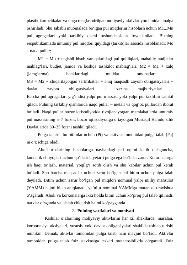 plastik kartochkalar va unga tenglashtirilgan moliyaviy aktivlar yordamida amalga
oshiriladi. Shu sababli muomalada bo‘lgan pul miqdorini hisoblash uchun M1...Mn
pul  agregatlari  yoki  tarkibiy  qismi  tushunchasidan  foydalaniladi.  Bizning
respublikamizda umumiy pul miqdori quyidagi (tarkib)lar asosida hisoblanadi: Mo
– naqd pullar;
M1 = Mo + tegishli hisob varaqalaridagi pul qoldiqlari, mahalliy budjetlar
mablag‘lari, budjet, jamoa va boshqa tashkilot mablag‘lari; M2 = M1 + xalq
(jamg‘arma)
 
banklaridagi
 
muddat
 
omonatlar;
 
M3 = M2 + chiqarilayotgan sertifikatlar + aniq maqsadli zayom obligatsiyalari +
davlat
 
zayom
 
obligatsiyalari
 
+
 
xazina
 
majburiyatlari.
 
Barcha pul agregatlari yig‘indisi yalpi pul massasi yoki yalpi pul taklifini tashkil
qiladi. Pulning tarkibiy qismlarida naqd pullar – metall va qog‘oz pullardan iborat
bo‘ladi. Naqd pullar bozor iqtisodiyotida rivojlanayotgan mamlakatlarda umumiy
pul massasining 5–7 foizni, bozor iqtisodiyotiga o‘tayotgan Mustaqil Hamdo‘stlik
Davlatlarida 30–35 foizni tashkil qiladi.
Pulga talab – bu bitimlar uchun (Pt) va aktivlar tomonidan pulga talab (Pa)
ni o‘z ichiga oladi. 
Aholi  o‘zlarining  hisoblariga  navbatdagi  pul  oqimi  kelib  tushguncha,
kundalik ehtiyojlari uchun qo‘llarida yetarli pulga ega bo‘lishi zarur. Korxonalarga
ish haqi to‘lash, material, yoqilg‘i sotib olish va shu kabilar uchun pul kerak
bo‘ladi. Shu barcha maqsadlar uchun zarur bo‘lgan pul bitim uchun pulga talab
deyiladi. Bitim uchun zarur bo‘lgan pul miqdori nominal yalpi milliy mahsulot
(YAMM) hajmi bilan aniqlanadi, ya’ni u nominal YAMMga mutanosib ravishda
o‘zgaradi. Aholi va korxonalarga ikki holda bitim uchun ko‘proq pul talab qilinadi:
narxlar o‘sganda va ishlab chiqarish hajmi ko‘payganda.
2. Pulning vazifalari va mohiyati
         Kishilar o‘zlarining moliyaviy aktivlarini har xil shakllarda, masalan,
korporatsiya aksiyalari, xususiy yoki davlat obligatsiyalari shaklida ushlab turishi
mumkin. Demak, aktivlar tomonidan pulga talab ham mavjud bo‘ladi. Aktivlar
tomonidan  pulga  talab  foiz  stavkasiga  teskari  mutanosiblikda  o‘zgaradi.  Foiz
