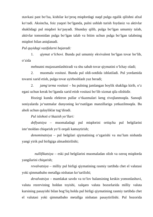 stavkasi past bo‘lsa, kishilar ko‘proq miqdordagi naqd pulga egalik qilishni afzal
ko‘radi. Aksincha, foiz yuqori bo‘lganda, pulni ushlab turish foydasiz va aktivlar
shaklidagi pul miqdori ko‘payadi. Shunday qilib, pulga bo‘lgan umumiy talab,
aktivlar tomonidan pulga bo‘lgan talab va bitim uchun pulga bo‘lgan talabning
miqdori bilan aniqlanadi. 
Pul quyidagi vazifalarni bajaradi: 
1.
qiymat o‘lchovi. Bunda pul umumiy ekvivalent bo‘lgan tovar bo‘lib,
o‘zida 
mehnatni mujassamlashtiradi va shu sabab tovar qiymatini o‘lchay oladi;
2.
muomala  vositasi. Bunda pul oldi-sotdida ishlatiladi. Pul yordamida
tovarni xarid etish, pulga tovar ayirboshlash yuz beradi; 
2.
jamg‘arma vositasi – bu pulning jamlangan boylik shakliga kirib, o‘z
egasi uchun kerak bo‘lganda xarid etish vositasi bo‘lib xizmat qila olishidir. 
Hozirgi kunda elektron pullar o‘tkazmalari keng rivojlanmoqda. Sanoqli
soniyalarda jo‘natmalar dunyoning ko‘rsatilgan manzillariga yetkazilmoqda. Bu
aholi uchun qulayliklar tug‘diradi.
Pul islohoti o‘tkazish yo‘llari: 
deflyatsiya  –  muomaladagi  pul  miqdorini  ortiqcha  pul  belgilarini
iste’moldan chiqarish yo‘li orqali kamaytirish; 
denominatsiya –  pul belgilari qiymatining o‘zgarishi va ma’lum nisbatda
yangi yirik pul birligiga almashtirilishi;
           nullifikatsiya – eski pul belgilarini muomaladan olish va ozroq miqdorda
yangilarini chiqarish; 
revalvatsiya – milliy pul birligi qiymatining rasmiy tartibda chet el valutasi
yoki qimmatbaho metallga nisbatan ko‘tarilishi; 
devalvatsiya – mamlakat savdo va to‘lov balansining keskin yomonlashuvi,
valuta rezervining  holdan  toyishi,  xalqaro  valuta  bozorlarida  milliy  valuta
kursining pasayishi bilan bog‘liq holda pul birligi qiymatining rasmiy tartibda chet
el  valutasi  yoki  qimmatbaho  metallga  nisbatan  pasaytirilishi.  Pul  bozorida
