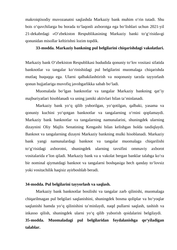 makroiqtisodiy muvozanatni saqlashda Markaziy bank muhim o‘rin tutadi. Shu
bois o‘quvchilarga bu borada to‘laqonli axborotga ega bo‘lishlari uchun 2021-yil
21-dekabrdagi  «O‘zbekiston  Respublikasining  Markaziy  banki  to‘g‘risida»gi
qonunidan misollar keltirishni lozim topdik. 
33-modda. Markaziy bankning pul belgilarini chiqarishdagi vakolatlari.
Markaziy bank O‘zbekiston Respublikasi hududida qonuniy to‘lov vositasi sifatida
banknotlar  va  tangalar  ko‘rinishidagi  pul  belgilarini  muomalaga  chiqarishda
mutlaq  huquqqa  ega.  Ularni  qalbakilashtirish  va  noqonuniy  tarzda  tayyorlash
qonun hujjatlariga muvofiq javobgarlikka sabab bo‘ladi.
Muomalada  bo‘lgan  banknotlar  va  tangalar  Markaziy  bankning  qat’iy
majburiyatlari hisoblanadi va uning jamiki aktivlari bilan ta’minlanadi. 
Markaziy  bank  yo‘q  qilib  yuborilgan,  yo‘qotilgan,  qalbaki,  yasama  va
qonuniy  kuchini  yo‘qotgan  banknotlar  va  tangalarning  o‘rnini  qoplamaydi.
Markaziy  bank banknotlar  va tangalarning  namunalarini,  shuningdek  ularning
dizaynini  Oliy  Majlis  Senatining  Kengashi  bilan  kelishgan  holda  tasdiqlaydi.
Banknot va tangalarning dizayni Markaziy bankning mulki hisoblanadi. Markaziy
bank  yangi  namunalardagi  banknot  va  tangalar  muomalaga  chiqarilishi
to‘g‘risidagi  axborotni,  shuningdek  ularning  tavsifini  ommaviy  axborot
vositalarida e’lon qiladi. Markaziy bank va u vakolat bergan banklar talabga ko‘ra
bir nominal qiymatdagi banknot va  tangalarni boshqasiga hech qanday to‘lovsiz
yoki vositachilik haqisiz ayirboshlab beradi.
34-modda. Pul belgilarini tayyorlash va saqlash. 
Markaziy bank banknotlar bosilishi va tangalar zarb qilinishi, muomalaga
chiqarilmagan pul belgilari saqlanishini, shuningdek bosma qoliplar va bo‘yoqlar
saqlanishi hamda yo‘q qilinishini ta’minlaydi, naqd pullarni saqlash, tashish va
inkasso  qilish,  shuningdek  ularni  yo‘q  qilib  yuborish  qoidalarini  belgilaydi.  
35-modda.  Muomaladagi  pul  belgilaridan  foydalanishga  qo‘yiladigan
talablar. 
