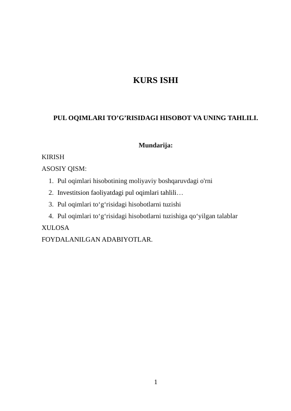 KURS ISHI
PUL OQIMLARI TO’G’RISIDAGI HISOBOT VA UNING TAHLILI.
Mundarija:
KIRISH
ASOSIY QISM:
1. Pul oqimlari hisobotining moliyaviy boshqaruvdagi o'rni
2. Investitsion faoliyatdagi pul oqimlari tahlili…
3. Pul oqimlari toʻgʻrisidagi hisobotlarni tuzishi
4. Pul oqimlari toʻgʻrisidagi hisobotlarni tuzishiga qo‘yilgan talablar
XULOSA
FOYDALANILGAN ADABIYOTLAR. 
1
