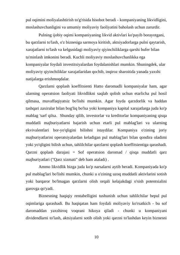 pul oqimini moliyalashtirish to'g'risida hisobot beradi - kompaniyaning likvidligini,
moslashuvchanligini va umumiy moliyaviy faoliyatini baholash uchun zarurdir.
Pulning ijobiy oqimi kompaniyaning likvid aktivlari ko'payib borayotgani, 
bu qarzlarni to'lash, o'z biznesiga sarmoya kiritish, aktsiyadorlarga pulni qaytarish, 
xarajatlarni to'lash va kelgusidagi moliyaviy qiyinchiliklarga qarshi bufer bilan 
ta'minlash imkonini beradi. Kuchli moliyaviy moslashuvchanlikka ega 
kompaniyalar foydali investitsiyalardan foydalanishlari mumkin. Shuningdek, ular 
moliyaviy qiyinchiliklar xarajatlaridan qochib, inqiroz sharoitida yanada yaxshi 
natijalarga erishmoqdalar.
Qarzlarni qoplash koeffitsienti Hatto daromadli kompaniyalar ham, agar
ularning operatsion faoliyati likvidlikni saqlab qolish uchun etarlicha pul hosil
qilmasa,  muvaffaqiyatsiz  bo'lishi  mumkin.  Agar  foyda  qarzdorlik  va  haddan
tashqari zaxiralar bilan bog'liq bo'lsa yoki kompaniya kapital xarajatlarga juda ko'p
mablag 'sarf qilsa.  Shunday qilib, investorlar va kreditorlar kompaniyaning qisqa
muddatli  majburiyatlarni  bajarish  uchun  etarli  pul  mablag'lari  va  ularning
ekvivalentlari  bor-yo'qligini  bilishni  istaydilar.  Kompaniya  o'zining  joriy
majburiyatlarini operatsiyalardan keladigan pul mablag'lari bilan qondira oladimi
yoki yo'qligini bilish uchun, tahlilchilar qarzlarni qoplash koeffitsientiga qarashadi.
Qarzni  qoplash  darajasi  =  Sof  operatsion  daromad  /  qisqa  muddatli  qarz
majburiyatlari ("Qarz xizmati" deb ham ataladi) .
Ammo likvidlik bizga juda ko'p narsalarni aytib beradi. Kompaniyada ko'p
pul mablag'lari bo'lishi mumkin, chunki u o'zining uzoq muddatli aktivlarini sotish
yoki  barqaror  bo'lmagan  qarzlarni  olish  orqali  kelajakdagi  o'sish  potentsialini
garovga qo'yadi.
Biznesning haqiqiy rentabelligini tushunish uchun tahlilchilar bepul pul
oqimlariga qarashadi. Bu haqiqatan ham foydali moliyaviy ko'rsatkich - bu sof
daromaddan  yaxshiroq  voqeani  hikoya  qiladi  -  chunki  u  kompaniyani
dividendlarni to'lash, aktsiyalarni sotib olish yoki qarzni to'lashdan keyin biznesni
10
