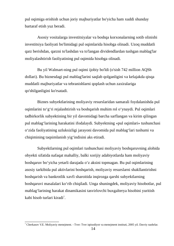 pul oqimiga erishish uchun joriy majburiyatlar bo'yicha ham xuddi shunday 
bartaraf etish yuz beradi. 
Asosiy vositalarga investitsiyalar va boshqa korxonalarning sotib olinishi 
investitsiya faoliyati bo'limidagi pul oqimlarida hisobga olinadi. Uzoq muddatli 
qarz berishdan, qarzni to'lashdan va to'langan dividendlardan tushgan mablag'lar 
moliyalashtirish faoliyatining pul oqimida hisobga olinadi. 
Bu yil Walmart-ning pul oqimi ijobiy bo'ldi (o'sish 742 million AQSh 
dollari). Bu biznesdagi pul mablag'larini saqlab qolganligini va kelajakda qisqa 
muddatli majburiyatlar va tebranishlarni qoplash uchun zaxiralariga 
qo'shilganligini ko'rsatadi. 
Biznes subyektlarining moliyaviy resurslaridan samarali foydalanishda pul 
oqimlarini to‘g‘ri rejalashtirish va boshqarish muhim rol o‘ynaydi. Pul oqimlari 
tadbirkorlik subyektining bir yil davomidagi barcha sarflangan va kirim qilingan 
pul mablag‘larining harakatini ifodalaydi. Subyektning «pul oqimlari» tushunchasi
o‘zida faoliyatining uzluksizligi jarayoni davomida pul mablag‘lari tushumi va 
chiqimining taqsimlanish yig‘indisini aks etiradi. 
Subyektlarning pul oqimlari tushunchasi moliyaviy boshqaruvning alohida 
obyekti sifatida nafaqat mahalliy, balki xorijiy adabiyotlarda ham moliyaviy 
boshqaruv bo‘yicha yetarli darajada o‘z aksini topmagan. Bu pul oqimlarining 
asosiy tarkibida pul aktivlarini boshqarish, moliyaviy resurslarni shakllantirishni 
boshqarish va bankrotlik xavfi sharoitida inqirozga qarshi subyektlarning 
boshqaruvi masalalari ko‘rib chiqiladi. Unga shuningdek, moliyaviy hisobotlar, pul
mablag‘larining harakat dinamikasini tasvirlovchi buxgalterya hisobini yuritish 
kabi hisob turlari kiradi7. 
7 Cherkasov V.E. Moliyaviy menejment. - Tver: Tver iqtisodiyot va menejment instituti, 2005 yil. Davriy nashrlar.
14
