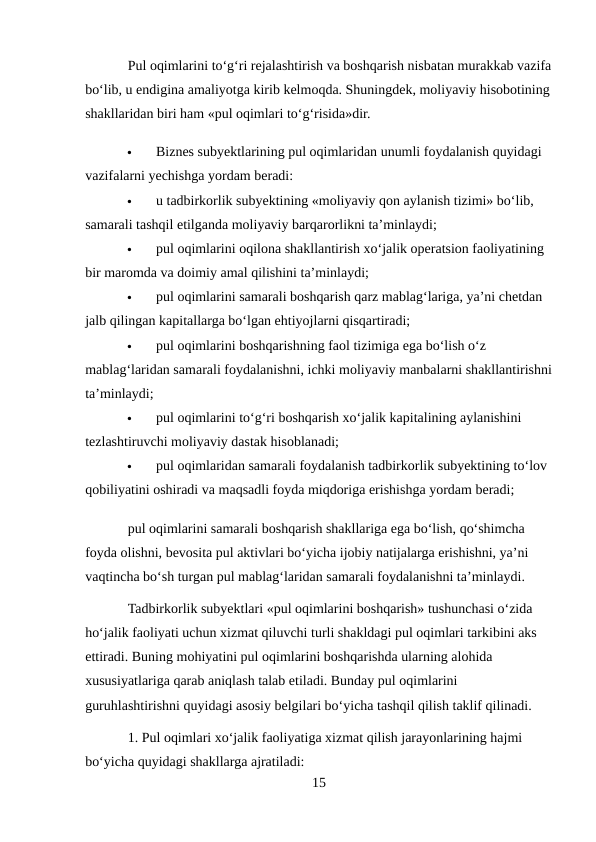 Pul oqimlarini to‘g‘ri rejalashtirish va boshqarish nisbatan murakkab vazifa
bo‘lib, u endigina amaliyotga kirib kelmoqda. Shuningdek, moliyaviy hisobotining
shakllaridan biri ham «pul oqimlari to‘g‘risida»dir. 

Biznes subyektlarining pul oqimlaridan unumli foydalanish quyidagi 
vazifalarni yechishga yordam beradi: 

u tadbirkorlik subyektining «moliyaviy qon aylanish tizimi» bo‘lib, 
samarali tashqil etilganda moliyaviy barqarorlikni ta’minlaydi; 

pul oqimlarini oqilona shakllantirish xo‘jalik operatsion faoliyatining 
bir maromda va doimiy amal qilishini ta’minlaydi; 

pul oqimlarini samarali boshqarish qarz mablag‘lariga, ya’ni chetdan 
jalb qilingan kapitallarga bo‘lgan ehtiyojlarni qisqartiradi; 

pul oqimlarini boshqarishning faol tizimiga ega bo‘lish o‘z 
mablag‘laridan samarali foydalanishni, ichki moliyaviy manbalarni shakllantirishni
ta’minlaydi; 

pul oqimlarini to‘g‘ri boshqarish xo‘jalik kapitalining aylanishini 
tezlashtiruvchi moliyaviy dastak hisoblanadi; 

pul oqimlaridan samarali foydalanish tadbirkorlik subyektining to‘lov 
qobiliyatini oshiradi va maqsadli foyda miqdoriga erishishga yordam beradi; 
pul oqimlarini samarali boshqarish shakllariga ega bo‘lish, qo‘shimcha 
foyda olishni, bevosita pul aktivlari bo‘yicha ijobiy natijalarga erishishni, ya’ni 
vaqtincha bo‘sh turgan pul mablag‘laridan samarali foydalanishni ta’minlaydi. 
Tadbirkorlik subyektlari «pul oqimlarini boshqarish» tushunchasi o‘zida 
ho‘jalik faoliyati uchun xizmat qiluvchi turli shakldagi pul oqimlari tarkibini aks 
ettiradi. Buning mohiyatini pul oqimlarini boshqarishda ularning alohida 
xususiyatlariga qarab aniqlash talab etiladi. Bunday pul oqimlarini 
guruhlashtirishni quyidagi asosiy belgilari bo‘yicha tashqil qilish taklif qilinadi. 
1. Pul oqimlari xo‘jalik faoliyatiga xizmat qilish jarayonlarining hajmi 
bo‘yicha quyidagi shakllarga ajratiladi: 
15
