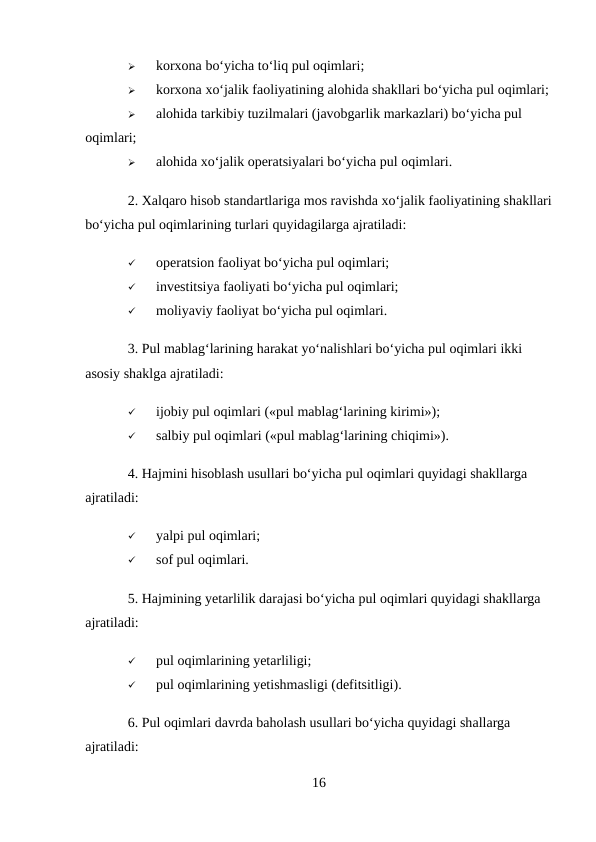 
korxona bo‘yicha to‘liq pul oqimlari; 

korxona xo‘jalik faoliyatining alohida shakllari bo‘yicha pul oqimlari; 

alohida tarkibiy tuzilmalari (javobgarlik markazlari) bo‘yicha pul 
oqimlari; 

alohida xo‘jalik operatsiyalari bo‘yicha pul oqimlari. 
2. Xalqaro hisob standartlariga mos ravishda xo‘jalik faoliyatining shakllari
bo‘yicha pul oqimlarining turlari quyidagilarga ajratiladi: 

operatsion faoliyat bo‘yicha pul oqimlari; 

investitsiya faoliyati bo‘yicha pul oqimlari; 

moliyaviy faoliyat bo‘yicha pul oqimlari. 
3. Pul mablag‘larining harakat yo‘nalishlari bo‘yicha pul oqimlari ikki 
asosiy shaklga ajratiladi: 

ijobiy pul oqimlari («pul mablag‘larining kirimi»); 

salbiy pul oqimlari («pul mablag‘larining chiqimi»). 
4. Hajmini hisoblash usullari bo‘yicha pul oqimlari quyidagi shakllarga 
ajratiladi: 

yalpi pul oqimlari; 

sof pul oqimlari. 
5. Hajmining yetarlilik darajasi bo‘yicha pul oqimlari quyidagi shakllarga 
ajratiladi: 

pul oqimlarining yetarliligi; 

pul oqimlarining yetishmasligi (defitsitligi). 
6. Pul oqimlari davrda baholash usullari bo‘yicha quyidagi shallarga 
ajratiladi: 
16
