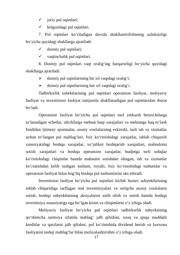 
joriy pul oqimlari; 

kelgusidagi pul oqimlari. 
7.  Pul  oqimlari  ko‘riladigan  davrda  shakllantirilishining  uzluksizligi
bo‘yicha quyidagi shakllarga ajratiladi: 

doimiy pul oqimlari; 

vaqtinchalik pul oqimlari. 
8.  Doimiy  pul  oqimlari  vaqt  oralig‘ing  barqarorligi  bo‘yicha  quyidagi
shakllarga ajratiladi: 

doimiy pul oqimlarining bir xil vaqtdagi oralig‘i;  

doimiy pul oqimlarining har xil vaqtdagi oralig‘i. 
Tadbirkorlik  subektlarining  pul  oqimlari  operatsion  faoliyat,  moliyaviy
faoliyat va investitsion faoliyat natijasida shakllanadigan pul oqimlaridan iborat
bo‘ladi. 
Operatsion  faoliyat  bo‘yicha  pul  oqimlari  mol  yetkazib  beruvchilarga
to‘lanadigan schetlar, ishchilarga mehnat haqi xarajatlari va mehnatga haq to‘lash
fondidan ijtimoiy ajratmalar, asosiy vositalarning eskirishi, turli ish va xizmatlar
uchun to‘langan pul mablag‘lari, foiz ko‘rinishidagi xarajatlar, ishlab chiqarish
xususiyatidagi  boshqa  xarajatlar,  xo‘jalikni  boshqarish  xarajatlari,  mahsulotni
sotish  xarajatlari  va  boshqa  operatsion  xarajatlar,  budjetga  turli  soliqlar
ko‘rinishidagi  chiqimlar  hamda  mahsulot  sotishdan  olingan,  ish  va  xizmatlar
ko‘rsatishdan  kelib  tushgan  tushum,  royalti,  foiz  ko‘rinishidagi  tushumlar  va
operatsion faoliyat bilan bog‘liq boshqa pul tushumlarini aks ettiradi. 
Investitsion faoliyat bo‘yicha pul oqimlari kichik biznes subyektlarining
ishlab chiqarishga  sarflagan  real  investitsiyalari  va ortiqcha asosiy vositalarni
sotish, boshqa subyektlarning aksiyalarini sotib olish va sotish hamda boshqa
investitsiya xususiyatiga ega bo‘lgan kirim va chiqimlarni o‘z ichiga oladi. 
Moliyaviy  faoliyat  bo‘yicha  pul  oqimlari  tadbirkorlik  subyektining
qo‘shimcha  sarmoya  sifatida  mablag‘  jalb  qilishini,  uzoq  va  qisqa  muddatli
kreditlar va qarzlarni jalb qilishni, pul ko‘rinishida dividend berish va korxona
faoliyatini tashqi mablag‘lar bilan moliyalashtirishni o‘z ichiga oladi. 
17
