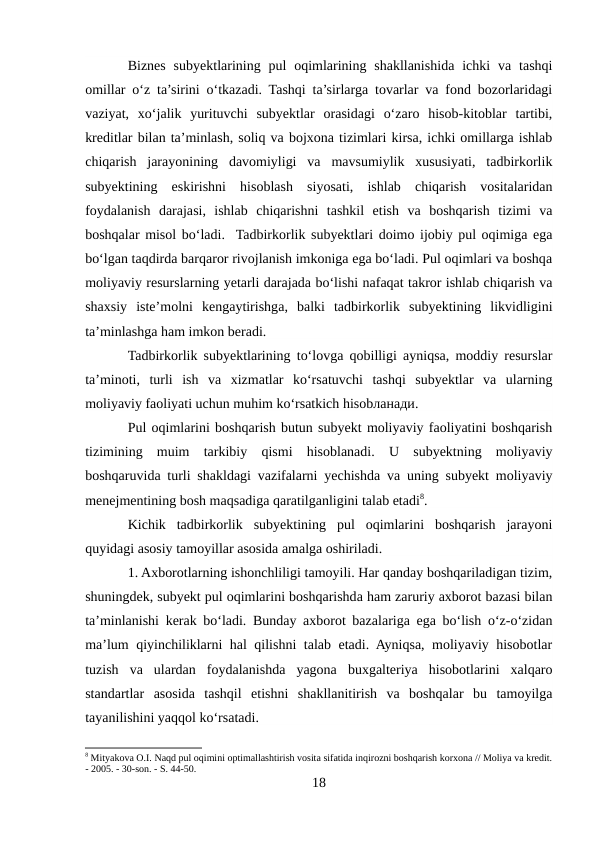Biznes  subyektlarining pul  oqimlarining shakllanishida  ichki  va  tashqi
omillar o‘z ta’sirini o‘tkazadi. Tashqi ta’sirlarga tovarlar va fond bozorlaridagi
vaziyat,  xo‘jalik  yurituvchi  subyektlar  orasidagi  o‘zaro  hisob-kitoblar  tartibi,
kreditlar bilan ta’minlash, soliq va bojxona tizimlari kirsa, ichki omillarga ishlab
chiqarish  jarayonining  davomiyligi  va  mavsumiylik  xususiyati,  tadbirkorlik
subyektining  eskirishni  hisoblash  siyosati,  ishlab  chiqarish  vositalaridan
foydalanish  darajasi,  ishlab  chiqarishni  tashkil  etish  va  boshqarish  tizimi  va
boshqalar misol bo‘ladi.  Tadbirkorlik subyektlari doimo ijobiy pul oqimiga ega
bo‘lgan taqdirda barqaror rivojlanish imkoniga ega bo‘ladi. Pul oqimlari va boshqa
moliyaviy resurslarning yetarli darajada bo‘lishi nafaqat takror ishlab chiqarish va
shaxsiy  iste’molni  kengaytirishga,  balki  tadbirkorlik  subyektining  likvidligini
ta’minlashga ham imkon beradi. 
Tadbirkorlik subyektlarining to‘lovga qobilligi ayniqsa, moddiy resurslar
ta’minoti,  turli  ish  va  xizmatlar  ko‘rsatuvchi  tashqi  subyektlar  va  ularning
moliyaviy faoliyati uchun muhim ko‘rsatkich hisobланади. 
Pul oqimlarini boshqarish butun subyekt moliyaviy faoliyatini boshqarish
tizimining  muim  tarkibiy  qismi  hisoblanadi.  U  subyektning  moliyaviy
boshqaruvida turli shakldagi vazifalarni yechishda va uning subyekt moliyaviy
menejmentining bosh maqsadiga qaratilganligini talab etadi8. 
Kichik  tadbirkorlik  subyektining  pul  oqimlarini  boshqarish  jarayoni
quyidagi asosiy tamoyillar asosida amalga oshiriladi. 
1. Axborotlarning ishonchliligi tamoyili. Har qanday boshqariladigan tizim,
shuningdek, subyekt pul oqimlarini boshqarishda ham zaruriy axborot bazasi bilan
ta’minlanishi kerak bo‘ladi. Bunday axborot bazalariga ega bo‘lish o‘z-o‘zidan
ma’lum qiyinchiliklarni hal qilishni talab etadi. Ayniqsa, moliyaviy hisobotlar
tuzish  va  ulardan  foydalanishda  yagona  buxgalteriya  hisobotlarini  xalqaro
standartlar  asosida  tashqil  etishni  shakllanitirish  va  boshqalar  bu  tamoyilga
tayanilishini yaqqol ko‘rsatadi. 
8 Mityakova O.I. Naqd pul oqimini optimallashtirish vosita sifatida inqirozni boshqarish korxona // Moliya va kredit.
- 2005. - 30-son. - S. 44-50.
18
