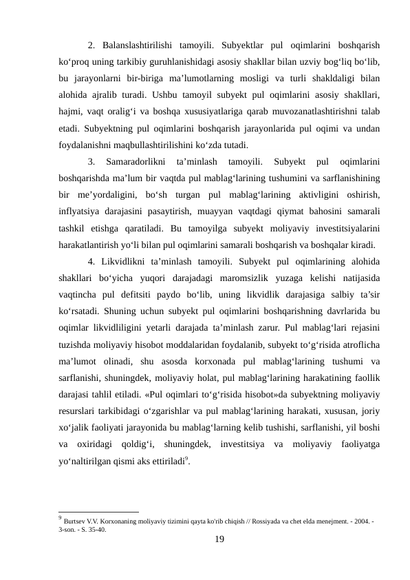 2.  Balanslashtirilishi  tamoyili.  Subyektlar  pul  oqimlarini  boshqarish
ko‘proq uning tarkibiy guruhlanishidagi asosiy shakllar bilan uzviy bog‘liq bo‘lib,
bu  jarayonlarni  bir-biriga  ma’lumotlarning  mosligi  va  turli  shakldaligi  bilan
alohida ajralib turadi. Ushbu tamoyil subyekt  pul  oqimlarini  asosiy shakllari,
hajmi, vaqt oralig‘i va boshqa xususiyatlariga qarab muvozanatlashtirishni talab
etadi. Subyektning pul oqimlarini boshqarish jarayonlarida pul oqimi va undan
foydalanishni maqbullashtirilishini ko‘zda tutadi. 
3.  Samaradorlikni  ta’minlash  tamoyili.  Subyekt  pul  oqimlarini
boshqarishda ma’lum bir vaqtda pul mablag‘larining tushumini va sarflanishining
bir  me’yordaligini,  bo‘sh  turgan  pul  mablag‘larining  aktivligini  oshirish,
inflyatsiya  darajasini  pasaytirish,  muayyan  vaqtdagi  qiymat  bahosini  samarali
tashkil  etishga  qaratiladi.  Bu  tamoyilga  subyekt  moliyaviy  investitsiyalarini
harakatlantirish yo‘li bilan pul oqimlarini samarali boshqarish va boshqalar kiradi. 
4.  Likvidlikni  ta’minlash  tamoyili.  Subyekt  pul  oqimlarining  alohida
shakllari  bo‘yicha  yuqori  darajadagi  maromsizlik  yuzaga  kelishi  natijasida
vaqtincha  pul  defitsiti  paydo  bo‘lib,  uning  likvidlik  darajasiga  salbiy  ta’sir
ko‘rsatadi. Shuning uchun subyekt pul oqimlarini boshqarishning davrlarida bu
oqimlar likvidliligini yetarli darajada ta’minlash zarur. Pul mablag‘lari rejasini
tuzishda moliyaviy hisobot moddalaridan foydalanib, subyekt to‘g‘risida atroflicha
ma’lumot  olinadi,  shu  asosda  korxonada  pul  mablag‘larining  tushumi  va
sarflanishi, shuningdek, moliyaviy holat, pul mablag‘larining harakatining faollik
darajasi tahlil etiladi. «Pul oqimlari to‘g‘risida hisobot»da subyektning moliyaviy
resurslari tarkibidagi o‘zgarishlar va pul mablag‘larining harakati, xususan, joriy
xo‘jalik faoliyati jarayonida bu mablag‘larning kelib tushishi, sarflanishi, yil boshi
va  oxiridagi  qoldig‘i,  shuningdek,  investitsiya  va  moliyaviy  faoliyatga
yo‘naltirilgan qismi aks ettiriladi9.
9 Burtsev V.V. Korxonaning moliyaviy tizimini qayta ko'rib chiqish // Rossiyada va chet elda menejment. - 2004. - 
3-son. - S. 35-40. 
19
