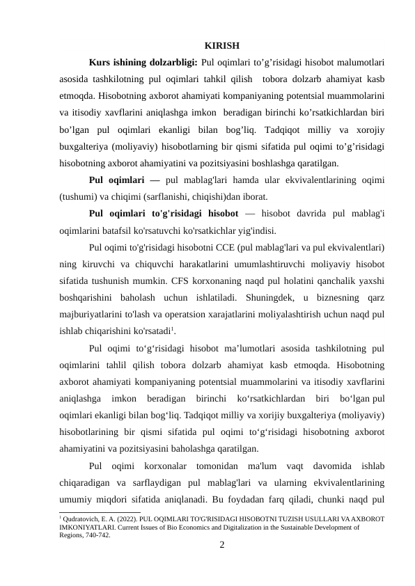 KIRISH
Kurs ishining dolzarbligi: Pul oqimlari to’g’risidagi hisobot malumotlari
asosida tashkilotning pul oqimlari tahkil qilish   tobora dolzarb ahamiyat kasb
etmoqda. Hisobotning axborot ahamiyati kompaniyaning potentsial muammolarini
va itisodiy xavflarini aniqlashga imkon  beradigan birinchi ko’rsatkichlardan biri
bo’lgan  pul  oqimlari  ekanligi  bilan  bog’liq.  Tadqiqot  milliy  va  xorojiy
buxgalteriya (moliyaviy) hisobotlarning bir qismi sifatida pul oqimi to’g’risidagi
hisobotning axborot ahamiyatini va pozitsiyasini boshlashga qaratilgan.
Pul  oqimlari  —  pul  mablag'lari  hamda  ular  ekvivalentlarining  oqimi
(tushumi) va chiqimi (sarflanishi, chiqishi)dan iborat.
Pul  oqimlari  to'g'risidagi  hisobot —  hisobot  davrida  pul  mablag'i
oqimlarini batafsil ko'rsatuvchi ko'rsatkichlar yig'indisi.
Pul oqimi to'g'risidagi hisobotni CCE (pul mablag'lari va pul ekvivalentlari)
ning  kiruvchi  va  chiquvchi  harakatlarini  umumlashtiruvchi  moliyaviy  hisobot
sifatida tushunish mumkin. CFS korxonaning naqd pul holatini qanchalik yaxshi
boshqarishini  baholash  uchun  ishlatiladi.  Shuningdek,  u  biznesning  qarz
majburiyatlarini to'lash va operatsion xarajatlarini moliyalashtirish uchun naqd pul
ishlab chiqarishini ko'rsatadi1.
Pul  oqimi  to‘g‘risidagi  hisobot  ma’lumotlari  asosida  tashkilotning  pul
oqimlarini  tahlil  qilish  tobora  dolzarb  ahamiyat  kasb  etmoqda.  Hisobotning
axborot ahamiyati kompaniyaning potentsial muammolarini va itisodiy xavflarini
aniqlashga  imkon  beradigan  birinchi  ko‘rsatkichlardan  biri  bo‘lgan pul
oqimlari ekanligi bilan bog‘liq. Tadqiqot milliy va xorijiy buxgalteriya (moliyaviy)
hisobotlarining  bir  qismi  sifatida  pul  oqimi  to‘g‘risidagi  hisobotning  axborot
ahamiyatini va pozitsiyasini baholashga qaratilgan.
Pul  oqimi  korxonalar  tomonidan  ma'lum  vaqt  davomida  ishlab
chiqaradigan  va  sarflaydigan  pul  mablag'lari  va  ularning  ekvivalentlarining
umumiy miqdori sifatida aniqlanadi. Bu foydadan farq qiladi, chunki naqd pul
1 Qudratovich, E. A. (2022). PUL OQIMLARI TO'G'RISIDAGI HISOBOTNI TUZISH USULLARI VA AXBOROT
IMKONIYATLARI. Current Issues of Bio Economics and Digitalization in the Sustainable Development of 
Regions, 740-742.
2
