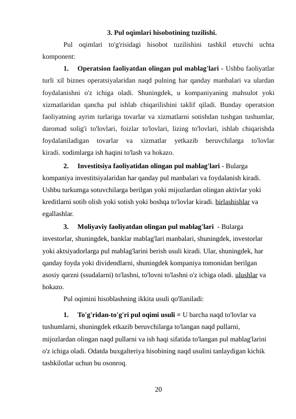 3. Pul oqimlari hisobotining tuzilishi.
Pul  oqimlari  to'g'risidagi  hisobot  tuzilishini  tashkil  etuvchi  uchta
komponent:
1.
Operatsion faoliyatdan olingan pul mablag'lari - Ushbu faoliyatlar
turli xil biznes operatsiyalaridan naqd pulning har qanday manbalari va ulardan
foydalanishni  o'z  ichiga  oladi.  Shuningdek,  u  kompaniyaning  mahsulot  yoki
xizmatlaridan qancha pul ishlab chiqarilishini taklif qiladi. Bunday operatsion
faoliyatning ayrim turlariga tovarlar va xizmatlarni sotishdan tushgan tushumlar,
daromad solig'i to'lovlari, foizlar to'lovlari, lizing to'lovlari, ishlab chiqarishda
foydalaniladigan  tovarlar  va  xizmatlar  yetkazib  beruvchilarga  to'lovlar
kiradi. xodimlarga ish haqini to'lash va hokazo.
2.
Investitsiya faoliyatidan olingan pul mablag'lari - Bularga 
kompaniya investitsiyalaridan har qanday pul manbalari va foydalanish kiradi. 
Ushbu turkumga sotuvchilarga berilgan yoki mijozlardan olingan aktivlar yoki 
kreditlarni sotib olish yoki sotish yoki boshqa to'lovlar kiradi. birlashishlar va 
egallashlar.
3.
Moliyaviy faoliyatdan olingan pul mablag'lari  - Bularga 
investorlar, shuningdek, banklar mablag'lari manbalari, shuningdek, investorlar 
yoki aktsiyadorlarga pul mablag'larini berish usuli kiradi. Ular, shuningdek, har 
qanday foyda yoki dividendlarni, shuningdek kompaniya tomonidan berilgan 
asosiy qarzni (ssudalarni) to'lashni, to'lovni to'lashni o'z ichiga oladi. ulushlar va 
hokazo.
Pul oqimini hisoblashning ikkita usuli qo'llaniladi:
1.
To'g'ridan-to'g'ri pul oqimi usuli = U barcha naqd to'lovlar va 
tushumlarni, shuningdek etkazib beruvchilarga to'langan naqd pullarni, 
mijozlardan olingan naqd pullarni va ish haqi sifatida to'langan pul mablag'larini 
o'z ichiga oladi. Odatda buxgalteriya hisobining naqd usulini tanlaydigan kichik 
tashkilotlar uchun bu osonroq.
20
