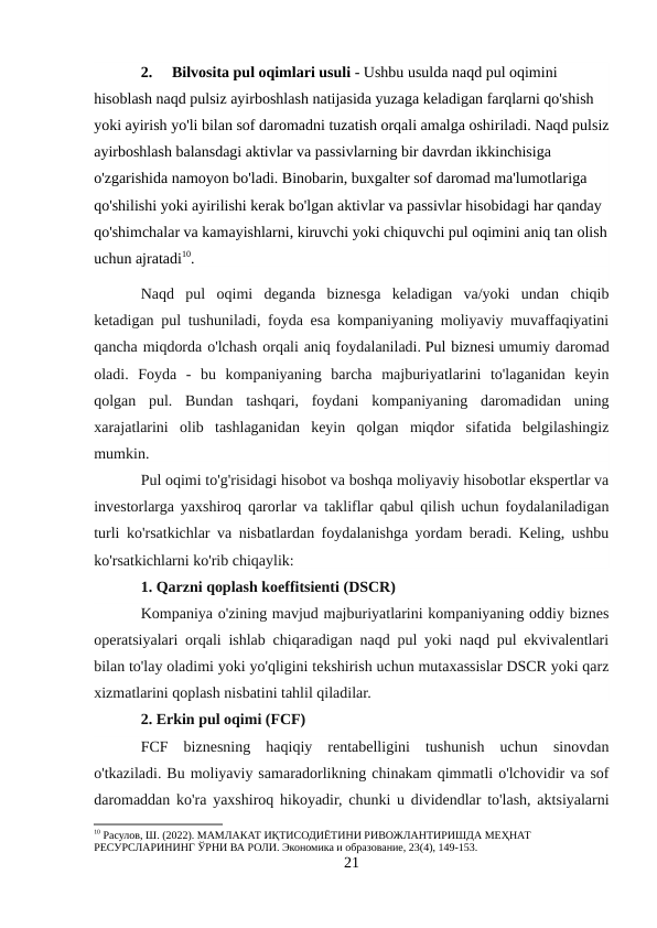 2.
Bilvosita pul oqimlari usuli - Ushbu usulda naqd pul oqimini 
hisoblash naqd pulsiz ayirboshlash natijasida yuzaga keladigan farqlarni qo'shish 
yoki ayirish yo'li bilan sof daromadni tuzatish orqali amalga oshiriladi. Naqd pulsiz
ayirboshlash balansdagi aktivlar va passivlarning bir davrdan ikkinchisiga 
o'zgarishida namoyon bo'ladi. Binobarin, buxgalter sof daromad ma'lumotlariga 
qo'shilishi yoki ayirilishi kerak bo'lgan aktivlar va passivlar hisobidagi har qanday 
qo'shimchalar va kamayishlarni, kiruvchi yoki chiquvchi pul oqimini aniq tan olish
uchun ajratadi10.
Naqd  pul  oqimi  deganda  biznesga  keladigan  va/yoki  undan  chiqib
ketadigan pul tushuniladi, foyda esa kompaniyaning moliyaviy muvaffaqiyatini
qancha miqdorda o'lchash orqali aniq foydalaniladi. Pul biznesi umumiy daromad
oladi.  Foyda  -  bu  kompaniyaning  barcha  majburiyatlarini  to'laganidan  keyin
qolgan  pul.  Bundan  tashqari,  foydani  kompaniyaning  daromadidan  uning
xarajatlarini  olib  tashlaganidan  keyin  qolgan  miqdor  sifatida  belgilashingiz
mumkin.
Pul oqimi to'g'risidagi hisobot va boshqa moliyaviy hisobotlar ekspertlar va
investorlarga yaxshiroq qarorlar va takliflar qabul qilish uchun foydalaniladigan
turli ko'rsatkichlar va nisbatlardan foydalanishga yordam beradi. Keling, ushbu
ko'rsatkichlarni ko'rib chiqaylik:
1. Qarzni qoplash koeffitsienti (DSCR)
Kompaniya o'zining mavjud majburiyatlarini kompaniyaning oddiy biznes
operatsiyalari orqali ishlab chiqaradigan naqd pul yoki naqd pul ekvivalentlari
bilan to'lay oladimi yoki yo'qligini tekshirish uchun mutaxassislar DSCR yoki qarz
xizmatlarini qoplash nisbatini tahlil qiladilar.
2. Erkin pul oqimi (FCF)
FCF  biznesning  haqiqiy  rentabelligini  tushunish  uchun  sinovdan
o'tkaziladi. Bu moliyaviy samaradorlikning chinakam qimmatli o'lchovidir va sof
daromaddan ko'ra yaxshiroq hikoyadir, chunki u dividendlar to'lash, aktsiyalarni
10 Расулов, Ш. (2022). МАМЛАКАТ ИҚТИСОДИЁТИНИ РИВОЖЛАНТИРИШДА МЕҲНАТ 
РЕСУРСЛАРИНИНГ ЎРНИ ВА РОЛИ. Экономика и образование, 23(4), 149-153.
21
