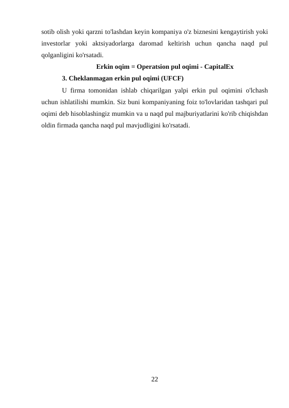 sotib olish yoki qarzni to'lashdan keyin kompaniya o'z biznesini kengaytirish yoki
investorlar  yoki  aktsiyadorlarga  daromad  keltirish  uchun  qancha  naqd  pul
qolganligini ko'rsatadi.
Erkin oqim = Operatsion pul oqimi - CapitalEx
3. Cheklanmagan erkin pul oqimi (UFCF)
U firma tomonidan ishlab chiqarilgan yalpi erkin pul oqimini o'lchash
uchun ishlatilishi mumkin. Siz buni kompaniyaning foiz to'lovlaridan tashqari pul
oqimi deb hisoblashingiz mumkin va u naqd pul majburiyatlarini ko'rib chiqishdan
oldin firmada qancha naqd pul mavjudligini ko'rsatadi.
22
