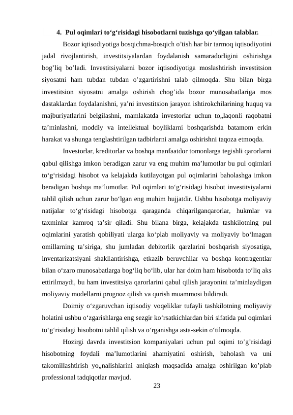 4. Pul oqimlari toʻgʻrisidagi hisobotlarni tuzishga qo‘yilgan talablar.
Bozor iqtisodiyotiga bosqichma-bosqich o’tish har bir tarmoq iqtisodiyotini
jadal  rivojlantirish,  investitsiyalardan  foydalanish  samaradorligini  oshirishga
bog’liq bo’ladi. Investitsiyalarni bozor iqtisodiyotiga moslashtirish investitsion
siyosatni  ham  tubdan  tubdan  o’zgartirishni  talab  qilmoqda.  Shu  bilan  birga
investitsion  siyosatni  amalga  oshirish  chog’ida  bozor  munosabatlariga  mos
dastaklardan foydalanishni, ya’ni investitsion jarayon ishtirokchilarining huquq va
majburiyatlarini belgilashni, mamlakatda investorlar uchun to„laqonli raqobatni
ta’minlashni,  moddiy  va  intellektual  boyliklarni  boshqarishda  batamom  erkin
harakat va shunga tenglashtirilgan tadbirlarni amalga oshirishni taqoza etmoqda.
Investorlar, kreditorlar va boshqa manfaatdor tomonlarga tegishli qarorlarni
qabul qilishga imkon beradigan zarur va eng muhim maʼlumotlar bu pul oqimlari
toʻgʻrisidagi hisobot va kelajakda kutilayotgan pul oqimlarini baholashga imkon
beradigan boshqa maʼlumotlar. Pul oqimlari toʻgʻrisidagi hisobot investitsiyalarni
tahlil qilish uchun zarur boʻlgan eng muhim hujjatdir. Ushbu hisobotga moliyaviy
natijalar  toʻgʻrisidagi  hisobotga  qaraganda  chiqarilganqarorlar,  hukmlar  va
taxminlar  kamroq  taʼsir  qiladi.  Shu  bilana  birga,  kelajakda  tashkilotning  pul
oqimlarini yaratish qobiliyati ularga koʻplab moliyaviy va moliyaviy boʻlmagan
omillarning taʼsiriga, shu jumladan debitorlik qarzlarini  boshqarish siyosatiga,
inventarizatsiyani shakllantirishga, etkazib beruvchilar va boshqa kontragentlar
bilan oʻzaro munosabatlarga bogʻliq boʻlib, ular har doim ham hisobotda toʻliq aks
ettirilmaydi, bu ham investitsiya qarorlarini qabul qilish jarayonini taʼminlaydigan
moliyaviy modellarni prognoz qilish va qurish muammosi bildiradi.
Doimiy oʻzgaruvchan iqtisodiy voqeliklar tufayli tashkilotning moliyaviy
holatini ushbu oʻzgarishlarga eng sezgir koʻrsatkichlardan biri sifatida pul oqimlari
toʻgʻrisidagi hisobotni tahlil qilish va oʻrganishga asta-sekin oʻtilmoqda.
Hozirgi davrda investitsion kompaniyalari uchun pul oqimi to’g’risidagi
hisobotning  foydali  ma’lumotlarini  ahamiyatini  oshirish,  baholash  va  uni
takomillashtirish yo„nalishlarini aniqlash maqsadida amalga oshirilgan ko’plab
professional tadqiqotlar mavjud.
23
