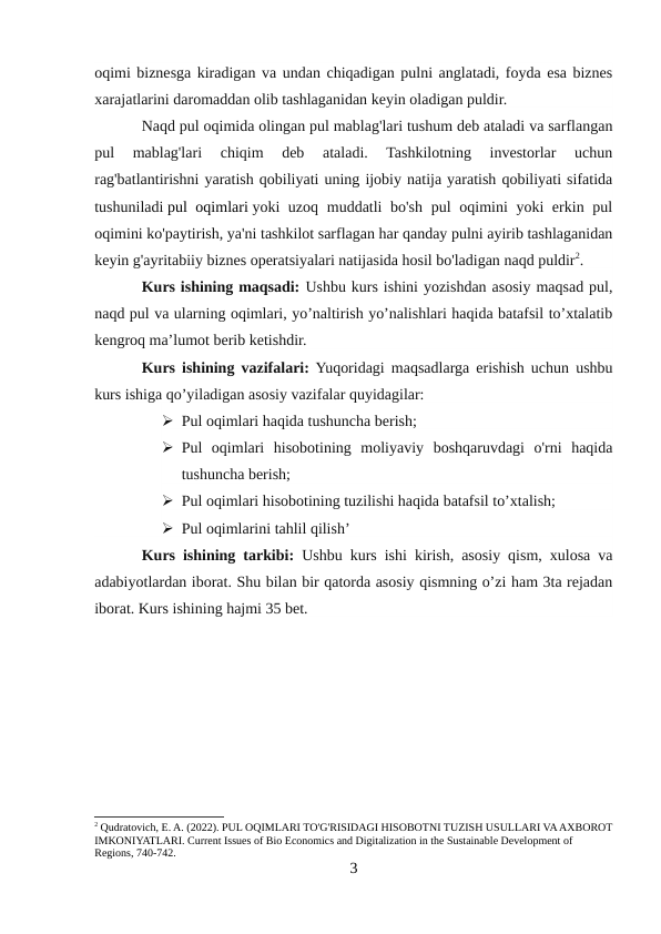 oqimi biznesga kiradigan va undan chiqadigan pulni anglatadi, foyda esa biznes
xarajatlarini daromaddan olib tashlaganidan keyin oladigan puldir.
Naqd pul oqimida olingan pul mablag'lari tushum deb ataladi va sarflangan
pul  mablag'lari  chiqim  deb  ataladi.  Tashkilotning  investorlar  uchun
rag'batlantirishni yaratish qobiliyati uning ijobiy natija yaratish qobiliyati sifatida
tushuniladi pul oqimlari yoki uzoq muddatli bo'sh pul  oqimini yoki erkin pul
oqimini ko'paytirish, ya'ni tashkilot sarflagan har qanday pulni ayirib tashlaganidan
keyin g'ayritabiiy biznes operatsiyalari natijasida hosil bo'ladigan naqd puldir2.
Kurs ishining maqsadi: Ushbu kurs ishini yozishdan asosiy maqsad pul,
naqd pul va ularning oqimlari, yo’naltirish yo’nalishlari haqida batafsil to’xtalatib
kengroq ma’lumot berib ketishdir.
Kurs ishining vazifalari: Yuqoridagi maqsadlarga erishish uchun ushbu
kurs ishiga qo’yiladigan asosiy vazifalar quyidagilar:
 Pul oqimlari haqida tushuncha berish;
 Pul  oqimlari  hisobotining  moliyaviy  boshqaruvdagi  o'rni  haqida
tushuncha berish;
 Pul oqimlari hisobotining tuzilishi haqida batafsil to’xtalish;
 Pul oqimlarini tahlil qilish’
Kurs ishining tarkibi: Ushbu kurs ishi kirish, asosiy qism, xulosa va
adabiyotlardan iborat. Shu bilan bir qatorda asosiy qismning o’zi ham 3ta rejadan
iborat. Kurs ishining hajmi 35 bet.
2 Qudratovich, E. A. (2022). PUL OQIMLARI TO'G'RISIDAGI HISOBOTNI TUZISH USULLARI VA AXBOROT
IMKONIYATLARI. Current Issues of Bio Economics and Digitalization in the Sustainable Development of 
Regions, 740-742.
3
