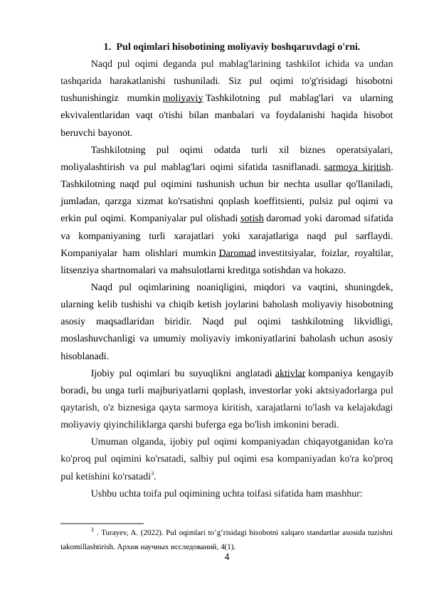 1. Pul oqimlari hisobotining moliyaviy boshqaruvdagi o'rni.
Naqd pul oqimi deganda pul mablag'larining tashkilot ichida va undan
tashqarida  harakatlanishi  tushuniladi.  Siz  pul  oqimi  to'g'risidagi  hisobotni
tushunishingiz  mumkin moliyaviy Tashkilotning  pul  mablag'lari  va  ularning
ekvivalentlaridan  vaqt  o'tishi  bilan  manbalari  va  foydalanishi  haqida  hisobot
beruvchi bayonot.
Tashkilotning  pul  oqimi  odatda  turli  xil  biznes  operatsiyalari,
moliyalashtirish va pul mablag'lari oqimi sifatida tasniflanadi. sarmoya kiritish.
Tashkilotning naqd pul oqimini tushunish uchun bir nechta usullar qo'llaniladi,
jumladan, qarzga xizmat ko'rsatishni qoplash koeffitsienti, pulsiz pul oqimi va
erkin pul oqimi. Kompaniyalar pul olishadi sotish daromad yoki daromad sifatida
va  kompaniyaning  turli  xarajatlari  yoki  xarajatlariga  naqd  pul  sarflaydi.
Kompaniyalar ham olishlari mumkin Daromad investitsiyalar, foizlar, royaltilar,
litsenziya shartnomalari va mahsulotlarni kreditga sotishdan va hokazo.
Naqd  pul  oqimlarining  noaniqligini,  miqdori  va  vaqtini,  shuningdek,
ularning kelib tushishi va chiqib ketish joylarini baholash moliyaviy hisobotning
asosiy  maqsadlaridan  biridir.  Naqd  pul  oqimi  tashkilotning  likvidligi,
moslashuvchanligi va umumiy moliyaviy imkoniyatlarini baholash uchun asosiy
hisoblanadi.
Ijobiy pul oqimlari bu suyuqlikni anglatadi aktivlar kompaniya kengayib
boradi, bu unga turli majburiyatlarni qoplash, investorlar yoki aktsiyadorlarga pul
qaytarish, o'z biznesiga qayta sarmoya kiritish, xarajatlarni to'lash va kelajakdagi
moliyaviy qiyinchiliklarga qarshi buferga ega bo'lish imkonini beradi.
Umuman olganda, ijobiy pul oqimi kompaniyadan chiqayotganidan ko'ra
ko'proq pul oqimini ko'rsatadi, salbiy pul oqimi esa kompaniyadan ko'ra ko'proq
pul ketishini ko'rsatadi3.
Ushbu uchta toifa pul oqimining uchta toifasi sifatida ham mashhur:
3 . Turayev, A. (2022). Pul oqimlari to’g’risidagi hisobotni xalqaro standartlar asosida tuzishni
takomillashtirish. Архив научных исследований, 4(1).
4
