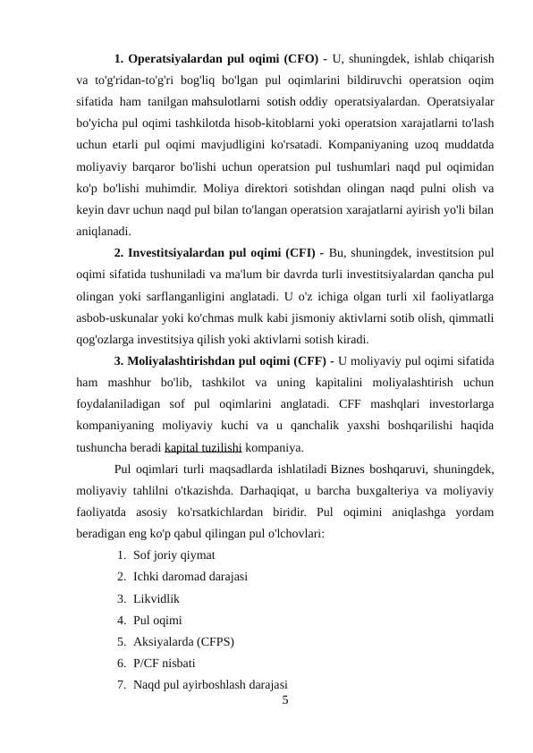 1. Operatsiyalardan pul oqimi (CFO) - U, shuningdek, ishlab chiqarish
va to'g'ridan-to'g'ri  bog'liq bo'lgan  pul  oqimlarini  bildiruvchi  operatsion  oqim
sifatida ham tanilgan mahsulotlarni sotish oddiy operatsiyalardan. Operatsiyalar
bo'yicha pul oqimi tashkilotda hisob-kitoblarni yoki operatsion xarajatlarni to'lash
uchun etarli pul oqimi mavjudligini ko'rsatadi. Kompaniyaning uzoq muddatda
moliyaviy barqaror bo'lishi uchun operatsion pul tushumlari naqd pul oqimidan
ko'p bo'lishi muhimdir. Moliya direktori sotishdan olingan naqd pulni olish va
keyin davr uchun naqd pul bilan to'langan operatsion xarajatlarni ayirish yo'li bilan
aniqlanadi.
2. Investitsiyalardan pul oqimi (CFI) - Bu, shuningdek, investitsion pul
oqimi sifatida tushuniladi va ma'lum bir davrda turli investitsiyalardan qancha pul
olingan yoki sarflanganligini anglatadi. U o'z ichiga olgan turli xil faoliyatlarga
asbob-uskunalar yoki ko'chmas mulk kabi jismoniy aktivlarni sotib olish, qimmatli
qog'ozlarga investitsiya qilish yoki aktivlarni sotish kiradi.
3. Moliyalashtirishdan pul oqimi (CFF) - U moliyaviy pul oqimi sifatida
ham  mashhur  bo'lib,  tashkilot  va  uning  kapitalini  moliyalashtirish  uchun
foydalaniladigan  sof  pul  oqimlarini  anglatadi.  CFF  mashqlari  investorlarga
kompaniyaning  moliyaviy  kuchi  va  u  qanchalik  yaxshi  boshqarilishi  haqida
tushuncha beradi kapital tuzilishi kompaniya.
Pul oqimlari turli maqsadlarda ishlatiladi Biznes boshqaruvi, shuningdek,
moliyaviy tahlilni o'tkazishda. Darhaqiqat, u barcha buxgalteriya va moliyaviy
faoliyatda  asosiy  ko'rsatkichlardan  biridir.  Pul  oqimini  aniqlashga  yordam
beradigan eng ko'p qabul qilingan pul o'lchovlari:
1. Sof joriy qiymat
2. Ichki daromad darajasi
3. Likvidlik
4. Pul oqimi
5. Aksiyalarda (CFPS)
6. P/CF nisbati
7. Naqd pul ayirboshlash darajasi
5
