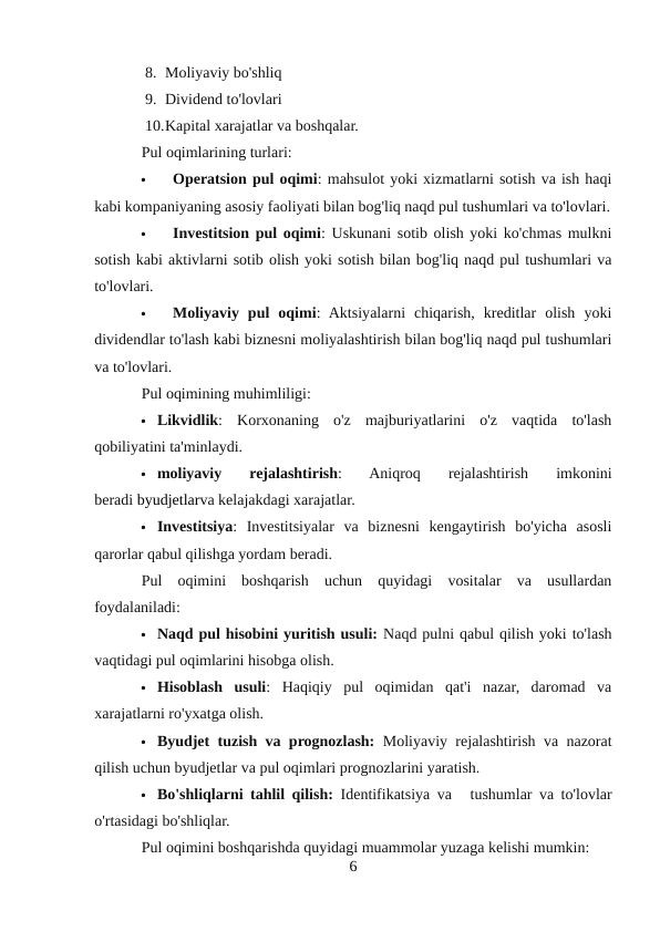 8. Moliyaviy bo'shliq
9. Dividend to'lovlari
10.Kapital xarajatlar va boshqalar.
Pul oqimlarining turlari:

Operatsion pul oqimi: mahsulot yoki xizmatlarni sotish va ish haqi
kabi kompaniyaning asosiy faoliyati bilan bog'liq naqd pul tushumlari va to'lovlari.

Investitsion pul oqimi: Uskunani sotib olish yoki ko'chmas mulkni
sotish kabi aktivlarni sotib olish yoki sotish bilan bog'liq naqd pul tushumlari va
to'lovlari.

Moliyaviy  pul  oqimi:  Aktsiyalarni  chiqarish,  kreditlar  olish  yoki
dividendlar to'lash kabi biznesni moliyalashtirish bilan bog'liq naqd pul tushumlari
va to'lovlari.
Pul oqimining muhimliligi:
 Likvidlik:  Korxonaning  o'z  majburiyatlarini  o'z  vaqtida  to'lash
qobiliyatini ta'minlaydi.
 moliyaviy  rejalashtirish:  Aniqroq  rejalashtirish  imkonini
beradi byudjetlarva kelajakdagi xarajatlar.
 Investitsiya:  Investitsiyalar  va  biznesni  kengaytirish  bo'yicha  asosli
qarorlar qabul qilishga yordam beradi.
Pul  oqimini  boshqarish  uchun  quyidagi  vositalar  va  usullardan
foydalaniladi:
 Naqd pul hisobini yuritish usuli: Naqd pulni qabul qilish yoki to'lash
vaqtidagi pul oqimlarini hisobga olish.
 Hisoblash  usuli:  Haqiqiy  pul  oqimidan  qat'i  nazar,  daromad  va
xarajatlarni ro'yxatga olish.
 Byudjet tuzish va prognozlash: Moliyaviy rejalashtirish va nazorat
qilish uchun byudjetlar va pul oqimlari prognozlarini yaratish.
 Bo'shliqlarni tahlil qilish: Identifikatsiya va   tushumlar va to'lovlar
o'rtasidagi bo'shliqlar.
Pul oqimini boshqarishda quyidagi muammolar yuzaga kelishi mumkin:
6
