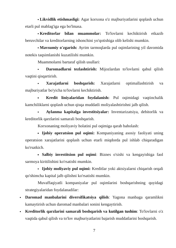  Likvidlik etishmasligi: Agar korxona o'z majburiyatlarini qoplash uchun
etarli pul mablag'iga ega bo'lmasa.
 Kreditorlar  bilan  muammolar:  To'lovlarni  kechiktirish  etkazib
beruvchilar va kreditorlarning ishonchini yo'qotishiga olib kelishi mumkin.
 Mavsumiy o'zgarish: Ayrim tarmoqlarda pul oqimlarining yil davomida
notekis taqsimlanishi kuzatilishi mumkin.
Muammolarni bartaraf qilish usullari:

Daromadlarni  tezlashtirish:  Mijozlardan  to'lovlarni  qabul  qilish
vaqtini qisqartirish.

Xarajatlarni  boshqarish:
 Xarajatlarni  optimallashtirish  va
majburiyatlar bo'yicha to'lovlarni kechiktirish.

Kredit  liniyalaridan  foydalanish:  Pul  oqimidagi  vaqtinchalik
kamchiliklarni qoplash uchun qisqa muddatli moliyalashtirishni jalb qilish.

Aylanma kapitalga investitsiyalar:  Inventarizatsiya, debitorlik va
kreditorlik qarzlarini samarali boshqarish.
Korxonaning moliyaviy holatini pul oqimiga qarab baholash:
 Ijobiy operatsion pul oqimi:  Kompaniyaning asosiy faoliyati uning
operatsion xarajatlarini qoplash uchun etarli miqdorda pul ishlab chiqaradigan
ko'rsatkich.
 Salbiy  investitsion  pul  oqimi:  Biznes  o'sishi  va  kengayishiga  faol
sarmoya kiritilishini ko'rsatishi mumkin.
 Ijobiy moliyaviy pul oqimi: Kreditlar yoki aktsiyalarni chiqarish orqali
qo'shimcha kapital jalb qilishni ko'rsatishi mumkin.
Muvaffaqiyatli  kompaniyalar  pul  oqimlarini  boshqarishning  quyidagi
strategiyalaridan foydalanadilar:

Daromad  manbalarini  diversifikatsiya  qilish:  Yagona  manbaga  qaramlikni
kamaytirish uchun daromad manbalari sonini kengaytirish.

Kreditorlik qarzlarini samarali boshqarish va kutilgan tushim: To'lovlarni o'z
vaqtida qabul qilish va to'lov majburiyatlarini bajarish muddatlarini boshqarish.
7
