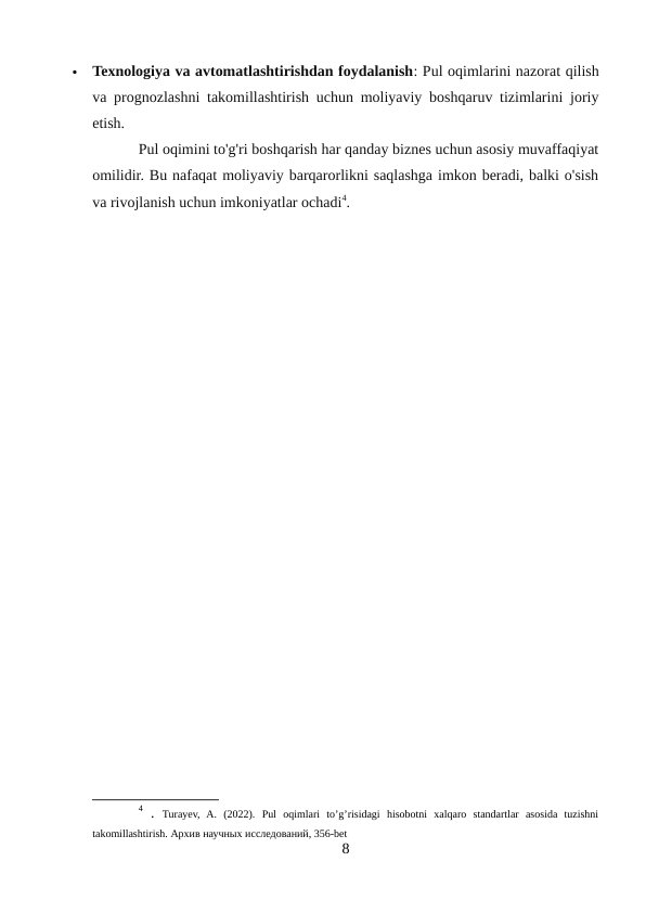 
Texnologiya va avtomatlashtirishdan foydalanish: Pul oqimlarini nazorat qilish
va prognozlashni takomillashtirish uchun moliyaviy boshqaruv tizimlarini joriy
etish.
Pul oqimini to'g'ri boshqarish har qanday biznes uchun asosiy muvaffaqiyat
omilidir. Bu nafaqat moliyaviy barqarorlikni saqlashga imkon beradi, balki o'sish
va rivojlanish uchun imkoniyatlar ochadi4.
4 .  Turayev,  A.  (2022).  Pul  oqimlari  to’g’risidagi  hisobotni  xalqaro  standartlar  asosida  tuzishni
takomillashtirish. Архив научных исследований, 356-bet
8
