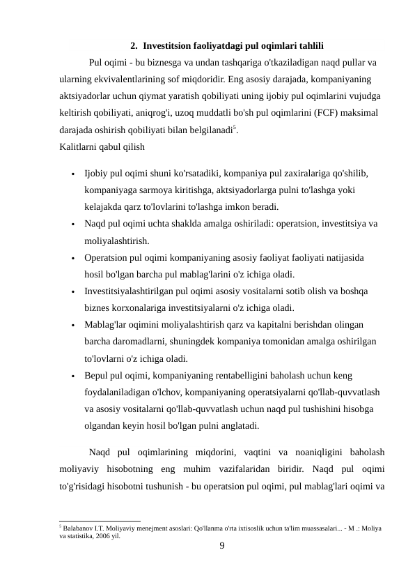 2. Investitsion faoliyatdagi pul oqimlari tahlili
Pul oqimi - bu biznesga va undan tashqariga o'tkaziladigan naqd pullar va 
ularning ekvivalentlarining sof miqdoridir. Eng asosiy darajada, kompaniyaning 
aktsiyadorlar uchun qiymat yaratish qobiliyati uning ijobiy pul oqimlarini vujudga 
keltirish qobiliyati, aniqrog'i, uzoq muddatli bo'sh pul oqimlarini (FCF) maksimal 
darajada oshirish qobiliyati bilan belgilanadi5. 
Kalitlarni qabul qilish 

Ijobiy pul oqimi shuni ko'rsatadiki, kompaniya pul zaxiralariga qo'shilib, 
kompaniyaga sarmoya kiritishga, aktsiyadorlarga pulni to'lashga yoki 
kelajakda qarz to'lovlarini to'lashga imkon beradi. 

Naqd pul oqimi uchta shaklda amalga oshiriladi: operatsion, investitsiya va 
moliyalashtirish. 

Operatsion pul oqimi kompaniyaning asosiy faoliyat faoliyati natijasida 
hosil bo'lgan barcha pul mablag'larini o'z ichiga oladi. 

Investitsiyalashtirilgan pul oqimi asosiy vositalarni sotib olish va boshqa 
biznes korxonalariga investitsiyalarni o'z ichiga oladi. 

Mablag'lar oqimini moliyalashtirish qarz va kapitalni berishdan olingan 
barcha daromadlarni, shuningdek kompaniya tomonidan amalga oshirilgan 
to'lovlarni o'z ichiga oladi. 

Bepul pul oqimi, kompaniyaning rentabelligini baholash uchun keng 
foydalaniladigan o'lchov, kompaniyaning operatsiyalarni qo'llab-quvvatlash 
va asosiy vositalarni qo'llab-quvvatlash uchun naqd pul tushishini hisobga 
olgandan keyin hosil bo'lgan pulni anglatadi. 
Naqd  pul  oqimlarining  miqdorini,  vaqtini  va  noaniqligini  baholash
moliyaviy  hisobotning  eng  muhim  vazifalaridan  biridir.  Naqd  pul  oqimi
to'g'risidagi hisobotni tushunish - bu operatsion pul oqimi, pul mablag'lari oqimi va
5 Balabanov I.T. Moliyaviy menejment asoslari: Qo'llanma o'rta ixtisoslik uchun ta'lim muassasalari... - M .: Moliya 
va statistika, 2006 yil.
9
