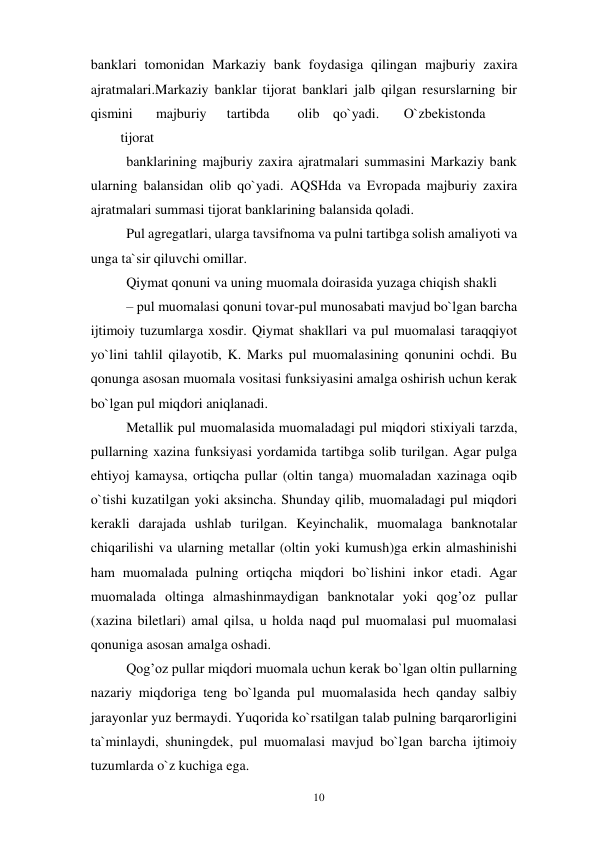 10 
 
banklari tomonidan Markaziy bank foydasiga qilingan majburiy zaxira 
ajratmalari.Markaziy banklar tijorat banklari jalb qilgan resurslarning bir 
qismini 
majburiy 
tartibda 
olib qo`yadi. 
O`zbekistonda
 
tijorat 
banklarining majburiy zaxira ajratmalari summasini Markaziy bank 
ularning balansidan olib qo`yadi. AQSHda va Evropada majburiy zaxira 
ajratmalari summasi tijorat banklarining balansida qoladi. 
Pul agregatlari, ularga tavsifnoma va pulni tartibga solish amaliyoti va 
unga ta`sir qiluvchi omillar. 
Qiymat qonuni va uning muomala doirasida yuzaga chiqish shakli 
– pul muomalasi qonuni tovar-pul munosabati mavjud bo`lgan barcha 
ijtimoiy tuzumlarga xosdir. Qiymat shakllari va pul muomalasi taraqqiyot 
yo`lini tahlil qilayotib, K. Marks pul muomalasining qonunini ochdi. Bu 
qonunga asosan muomala vositasi funksiyasini amalga oshirish uchun kerak 
bo`lgan pul miqdori aniqlanadi. 
Metallik pul muomalasida muomaladagi pul miqdori stixiyali tarzda, 
pullarning xazina funksiyasi yordamida tartibga solib turilgan. Agar pulga 
ehtiyoj kamaysa, ortiqcha pullar (oltin tanga) muomaladan xazinaga oqib 
o`tishi kuzatilgan yoki aksincha. Shunday qilib, muomaladagi pul miqdori 
kerakli darajada ushlab turilgan. Keyinchalik, muomalaga banknotalar 
chiqarilishi va ularning metallar (oltin yoki kumush)ga erkin almashinishi 
ham muomalada pulning ortiqcha miqdori bo`lishini inkor etadi. Agar 
muomalada oltinga almashinmaydigan banknotalar yoki qog’oz pullar 
(xazina biletlari) amal qilsa, u holda naqd pul muomalasi pul muomalasi 
qonuniga asosan amalga oshadi. 
Qog’oz pullar miqdori muomala uchun kerak bo`lgan oltin pullarning 
nazariy miqdoriga teng bo`lganda pul muomalasida hech qanday salbiy 
jarayonlar yuz bermaydi. Yuqorida ko`rsatilgan talab pulning barqarorligini 
ta`minlaydi, shuningdek, pul muomalasi mavjud bo`lgan barcha ijtimoiy 
tuzumlarda o`z kuchiga ega. 
