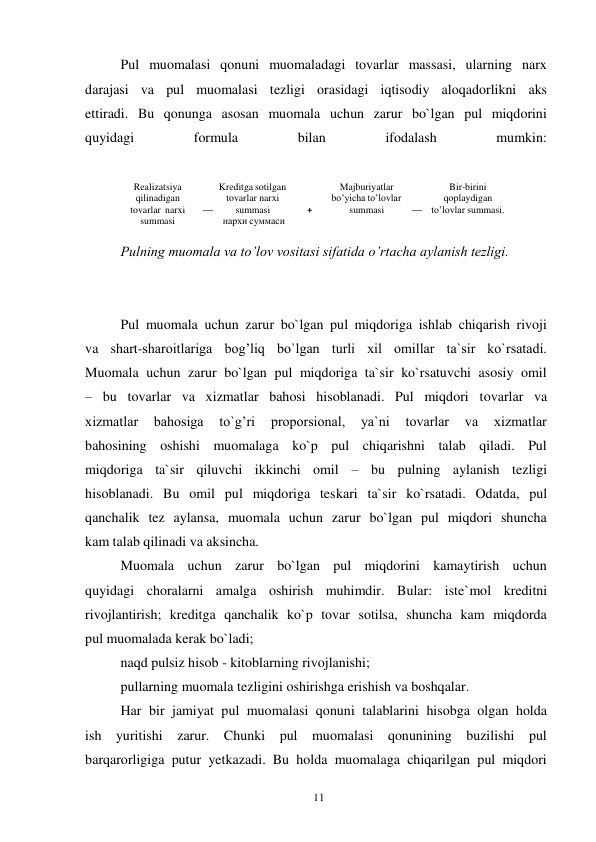 11 
 
Pul muomalasi qonuni muomaladagi tovarlar massasi, ularning narx 
darajasi va pul muomalasi tezligi orasidagi iqtisodiy aloqadorlikni aks 
ettiradi. Bu qonunga asosan muomala uchun zarur bo`lgan pul miqdorini 
quyidagi 
formula 
bilan 
ifodalash 
mumkin: 
 
Pulning muomala va to’lov vositasi sifatida o’rtacha aylanish tezligi. 
 
 
Pul muomala uchun zarur bo`lgan pul miqdoriga ishlab chiqarish rivoji 
va shart-sharoitlariga bog’liq bo`lgan turli xil omillar ta`sir ko`rsatadi. 
Muomala uchun zarur bo`lgan pul miqdoriga ta`sir ko`rsatuvchi asosiy omil 
– bu tovarlar va xizmatlar bahosi hisoblanadi. Pul miqdori tovarlar va 
xizmatlar 
bahosiga 
to`g’ri 
proporsional, 
ya`ni 
tovarlar 
va 
xizmatlar 
bahosining oshishi muomalaga ko`p pul chiqarishni talab qiladi. Pul 
miqdoriga ta`sir qiluvchi ikkinchi omil – bu pulning aylanish tezligi 
hisoblanadi. Bu omil pul miqdoriga teskari ta`sir ko`rsatadi. Odatda, pul 
qanchalik tez aylansa, muomala uchun zarur bo`lgan pul miqdori shuncha 
kam talab qilinadi va aksincha. 
Muomala uchun zarur bo`lgan pul miqdorini kamaytirish uchun 
quyidagi choralarni amalga oshirish muhimdir. Bular: iste`mol kreditni 
rivojlantirish; kreditga qanchalik ko`p tovar sotilsa, shuncha kam miqdorda 
pul muomalada kerak bo`ladi; 
naqd pulsiz hisob - kitoblarning rivojlanishi; 
pullarning muomala tezligini oshirishga erishish va boshqalar. 
Har bir jamiyat pul muomalasi qonuni talablarini hisobga olgan holda 
ish yuritishi zarur. Chunki pul muomalasi qonunining buzilishi pul 
barqarorligiga putur yetkazadi. Bu holda muomalaga chiqarilgan pul miqdori 
 
 
Realizatsiya 
qilinadigan 
tovarlar narxi 
summasi 
Kreditga sotilgan 
tovarlar narxi 
—  
summasi 
нархи суммаси 
Majburiyatlar 
bo’yicha to’lovlar 
+ 
summasi 
Bir-birini 
qoplaydigan 
— to’lovlar summasi. 
