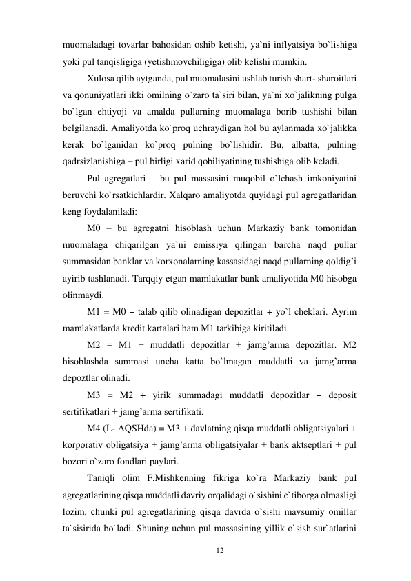12 
 
muomaladagi tovarlar bahosidan oshib ketishi, ya`ni inflyatsiya bo`lishiga 
yoki pul tanqisligiga (yetishmovchiligiga) olib kelishi mumkin. 
Xulosa qilib aytganda, pul muomalasini ushlab turish shart- sharoitlari 
va qonuniyatlari ikki omilning o`zaro ta`siri bilan, ya`ni xo`jalikning pulga 
bo`lgan ehtiyoji va amalda pullarning muomalaga borib tushishi bilan 
belgilanadi. Amaliyotda ko`proq uchraydigan hol bu aylanmada xo`jalikka 
kerak bo`lganidan ko`proq pulning bo`lishidir. Bu, albatta, pulning 
qadrsizlanishiga – pul birligi xarid qobiliyatining tushishiga olib keladi. 
Pul agregatlari – bu pul massasini muqobil o`lchash imkoniyatini 
beruvchi ko`rsatkichlardir. Xalqaro amaliyotda quyidagi pul agregatlaridan 
keng foydalaniladi: 
M0 – bu agregatni hisoblash uchun Markaziy bank tomonidan 
muomalaga chiqarilgan ya`ni emissiya qilingan barcha naqd pullar 
summasidan banklar va korxonalarning kassasidagi naqd pullarning qoldig’i 
ayirib tashlanadi. Tarqqiy etgan mamlakatlar bank amaliyotida M0 hisobga 
olinmaydi. 
M1 = M0 + talab qilib olinadigan depozitlar + yo`l cheklari. Ayrim 
mamlakatlarda kredit kartalari ham M1 tarkibiga kiritiladi. 
M2 = M1 + muddatli depozitlar + jamg’arma depozitlar. M2 
hisoblashda summasi uncha katta bo`lmagan muddatli va jamg’arma 
depoztlar olinadi. 
M3 = M2 + yirik summadagi muddatli depozitlar + deposit 
sertifikatlari + jamg’arma sertifikati. 
M4 (L- AQSHda) = M3 + davlatning qisqa muddatli obligatsiyalari + 
korporativ obligatsiya + jamg’arma obligatsiyalar + bank aktseptlari + pul 
bozori o`zaro fondlari paylari. 
Taniqli olim F.Mishkenning fikriga ko`ra Markaziy bank pul 
agregatlarining qisqa muddatli davriy orqalidagi o`sishini e`tiborga olmasligi 
lozim, chunki pul agregatlarining qisqa davrda o`sishi mavsumiy omillar 
ta`sisirida bo`ladi. Shuning uchun pul massasining yillik o`sish sur`atlarini 

