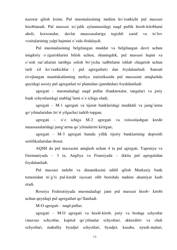 13 
 
nazorat qilish lozim. Pul muomalasining muhim ko`rsatkichi pul massasi 
hisoblanadi. Pul massasi xo`jalik aylanmasidagi naqd pullik hisob-kitoblarni 
aholi, 
korxonalar, 
davlat 
muassasalariga 
tegishli 
xarid 
va 
to`lov 
vositalarining yalpi hajmini o`zida ifodalaydi. 
Pul muomalasining belgilangan muddat va belgilangan davri uchun 
miqdoriy o`zgarishlarini bilish uchun, shuningdek, pul massasi hajmi va 
o`sish sur`atlarini tartibga solish bo`yicha tadbirlarni ishlab chiqarish uchun 
turli 
xil 
ko`rsatkichlar 
( 
pul 
agregatlari) 
dan 
foydalaniladi. 
Sanoati 
rivojlangan mamlakatlarning moliya statistikasida pul massasini aniqlashda 
quyidagi asosiy pul agregatlari to`plamidan (guruhidan) foydalaniladi: 
agregati – muomaladagi naqd pullar (banknotalar, tangalar) va joriy 
bank schyotlaridagi mablag’larni o`z ichiga oladi; 
agregati – M-1 agregati va tijorat banklaridagi muddatli va jamg’arma 
qo`yilmalaridan (to`rt yilgacha) tarkib topgan; 
agregati 
– 
o`z 
ichiga 
M-2 
agregati 
va 
ixtisoslashgan 
kredit 
muassasalaridagi jamg’arma qo`yilmalarini kiritgan; 
agregati – M-3 agregati hamda yillik tijoriy banklarining depozitli 
sertifikatlaridan iborat. 
AQSH da pul massasini aniqlash uchun 4 ta pul agregati, Yaponiya va 
Germaniyada – 3 ta, Angliya va Fransiyada – ikkita pul agregatidan 
foydalaniladi. 
Pul massasi tarkibi va dinamikasini tahlil qilish Markaziy bank 
tomonidan to`g’ri pul-kredit siyosati olib borishda muhim ahamiyat kasb 
etadi. 
Rossiya Federatsiyada muomaladagi jami pul massasi hisob- kitobi 
uchun quyidagi pul agregatlari qo`llaniladi. 
M-O agregati – naqd pullar; 
agregati – M-O agregati va hisob-kitob, joriy va boshqa schyotlar 
(maxsus schyotlar, kapital qo`yilmalar schyotlari, akkreditiv va chek 
schyotlari, 
mahalliy 
byudjet schyotlari, 
byudjet, 
kasaba, 
uyush-malari, 
