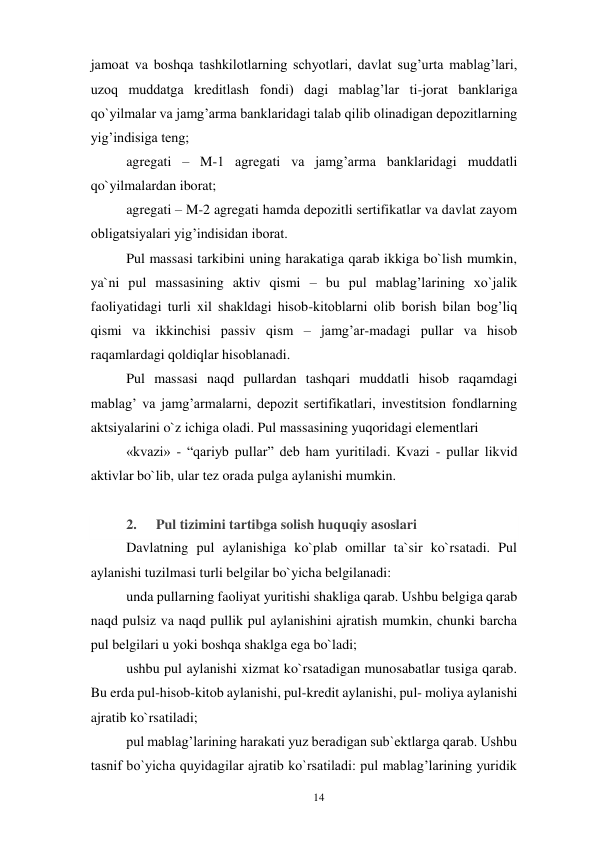 14 
 
jamoat va boshqa tashkilotlarning schyotlari, davlat sug’urta mablag’lari, 
uzoq muddatga kreditlash fondi) dagi mablag’lar ti-jorat banklariga 
qo`yilmalar va jamg’arma banklaridagi talab qilib olinadigan depozitlarning 
yig’indisiga teng; 
agregati – M-1 agregati va jamg’arma banklaridagi muddatli 
qo`yilmalardan iborat; 
agregati – M-2 agregati hamda depozitli sertifikatlar va davlat zayom 
obligatsiyalari yig’indisidan iborat. 
Pul massasi tarkibini uning harakatiga qarab ikkiga bo`lish mumkin, 
ya`ni pul massasining aktiv qismi – bu pul mablag’larining xo`jalik 
faoliyatidagi turli xil shakldagi hisob-kitoblarni olib borish bilan bog’liq 
qismi va ikkinchisi passiv qism – jamg’ar-madagi pullar va hisob 
raqamlardagi qoldiqlar hisoblanadi. 
Pul massasi naqd pullardan tashqari muddatli hisob raqamdagi 
mablag’ va jamg’armalarni, depozit sertifikatlari, investitsion fondlarning 
aktsiyalarini o`z ichiga oladi. Pul massasining yuqoridagi elementlari 
«kvazi» - “qariyb pullar” deb ham yuritiladi. Kvazi - pullar likvid 
aktivlar bo`lib, ular tez orada pulga aylanishi mumkin. 
 
2. 
Pul tizimini tartibga solish huquqiy asoslari 
Davlatning pul aylanishiga ko`plab omillar ta`sir ko`rsatadi. Pul 
aylanishi tuzilmasi turli belgilar bo`yicha belgilanadi: 
unda pullarning faoliyat yuritishi shakliga qarab. Ushbu belgiga qarab 
naqd pulsiz va naqd pullik pul aylanishini ajratish mumkin, chunki barcha 
pul belgilari u yoki boshqa shaklga ega bo`ladi; 
ushbu pul aylanishi xizmat ko`rsatadigan munosabatlar tusiga qarab. 
Bu erda pul-hisob-kitob aylanishi, pul-kredit aylanishi, pul- moliya aylanishi 
ajratib ko`rsatiladi; 
pul mablag’larining harakati yuz beradigan sub`ektlarga qarab. Ushbu 
tasnif bo`yicha quyidagilar ajratib ko`rsatiladi: pul mablag’larining yuridik 
