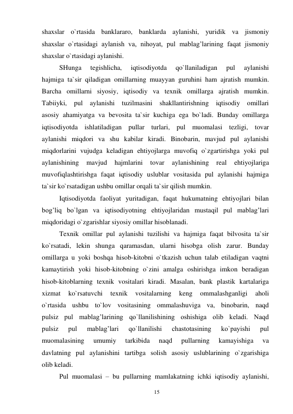 15 
 
shaxslar o`rtasida banklararo, banklarda aylanishi, yuridik va jismoniy 
shaxslar o`rtasidagi aylanish va, nihoyat, pul mablag’larining faqat jismoniy 
shaxslar o`rtasidagi aylanishi. 
SHunga 
tegishlicha, 
iqtisodiyotda 
qo`llaniladigan 
pul 
aylanishi 
hajmiga ta`sir qiladigan omillarning muayyan guruhini ham ajratish mumkin. 
Barcha omillarni siyosiy, iqtisodiy va texnik omillarga ajratish mumkin. 
Tabiiyki, pul aylanishi tuzilmasini shakllantirishning iqtisodiy omillari 
asosiy ahamiyatga va bevosita ta`sir kuchiga ega bo`ladi. Bunday omillarga 
iqtisodiyotda ishlatiladigan pullar turlari, pul muomalasi tezligi, tovar 
aylanishi miqdori va shu kabilar kiradi. Binobarin, mavjud pul aylanishi 
miqdorlarini vujudga keladigan ehtiyojlarga muvofiq o`zgartirishga yoki pul 
aylanishining 
mavjud 
hajmlarini 
tovar 
aylanishining 
real 
ehtiyojlariga 
muvofiqlashtirishga faqat iqtisodiy uslublar vositasida pul aylanishi hajmiga 
ta`sir ko`rsatadigan ushbu omillar orqali ta`sir qilish mumkin. 
Iqtisodiyotda faoliyat yuritadigan, faqat hukumatning ehtiyojlari bilan 
bog’liq bo`lgan va iqtisodiyotning ehtiyojlaridan mustaqil pul mablag’lari 
miqdoridagi o`zgarishlar siyosiy omillar hisoblanadi. 
Texnik omillar pul aylanishi tuzilishi va hajmiga faqat bilvosita ta`sir 
ko`rsatadi, lekin shunga qaramasdan, ularni hisobga olish zarur. Bunday 
omillarga u yoki boshqa hisob-kitobni o`tkazish uchun talab etiladigan vaqtni 
kamaytirish yoki hisob-kitobning o`zini amalga oshirishga imkon beradigan 
hisob-kitoblarning texnik vositalari kiradi. Masalan, bank plastik kartalariga 
xizmat 
ko`rsatuvchi 
texnik 
vositalarning 
keng 
ommalashganligi 
aholi 
o`rtasida ushbu to`lov vositasining ommalashuviga va, binobarin, naqd 
pulsiz pul mablag’larining qo`llanilishining oshishiga olib keladi. Naqd 
pulsiz 
pul 
mablag’lari 
qo`llanilishi 
chastotasining 
ko`payishi 
pul 
muomalasining 
umumiy 
tarkibida 
naqd 
pullarning 
kamayishiga 
va 
davlatning pul aylanishini tartibga solish asosiy uslublarining o`zgarishiga 
olib keladi. 
Pul muomalasi – bu pullarning mamlakatning ichki iqtisodiy aylanishi, 
